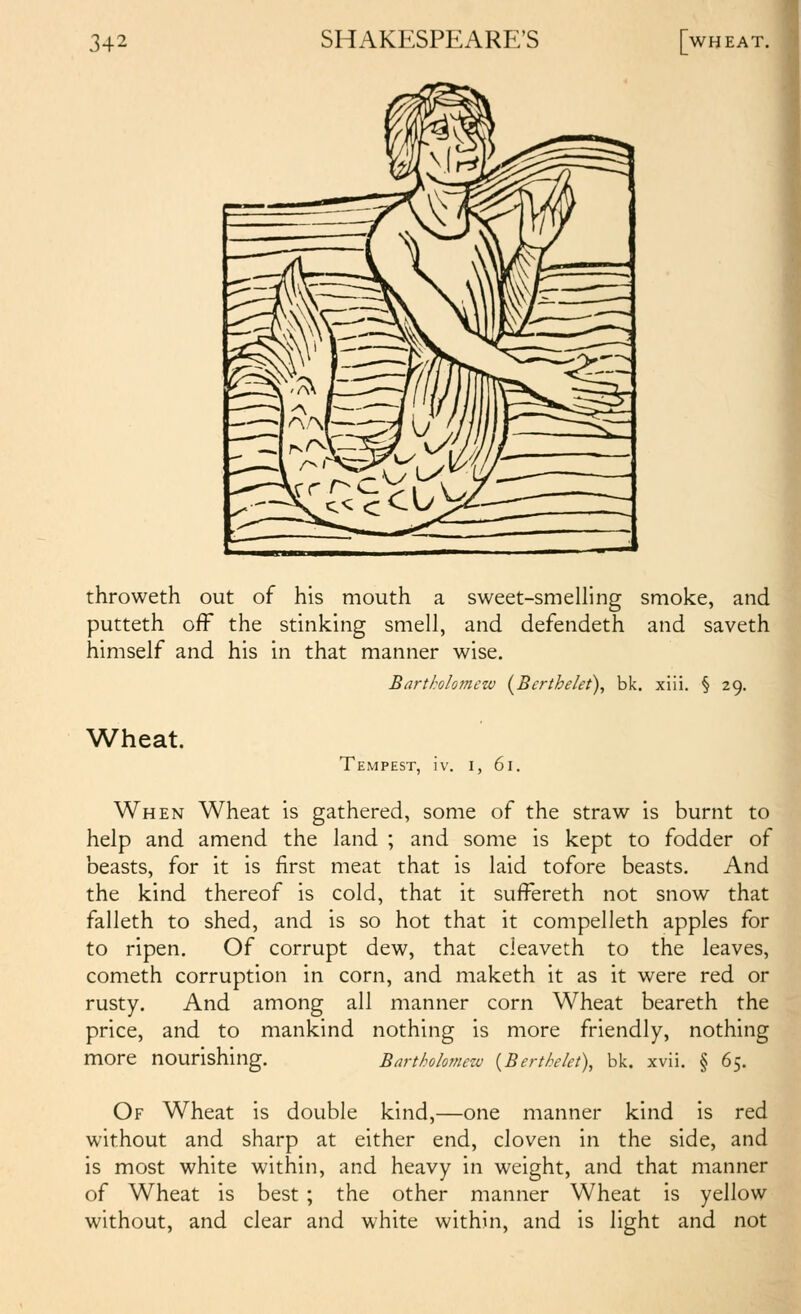 throweth out of his mouth a sweet-smelling smoke, and putteth off the stinking smell, and defendeth and saveth himself and his in that manner wise. Wheat. Bartholomew {Berthelet), bk. xili. § 29. Tempest, iv. i, 61. I When Wheat is gathered, some of the straw is burnt to help and amend the land ; and some is kept to fodder of beasts, for it is first meat that is laid tofore beasts. And the kind thereof is cold, that it suffereth not snow that falleth to shed, and is so hot that it compelleth apples for to ripen. Of corrupt dew, that cleaveth to the leaves, Cometh corruption in corn, and maketh it as it were red or rusty. And among all manner corn Wheat beareth the price, and to mankind nothing is more friendly, nothing more nourishing. Barthokmezv {Berthekt), bk. xvii. § 65. Of Wheat is double kind,—one manner kind is red without and sharp at either end, cloven in the side, and is most white within, and heavy in weight, and that manner of Wheat is best ; the other manner Wheat is yellow without, and clear and white within, and is light and not