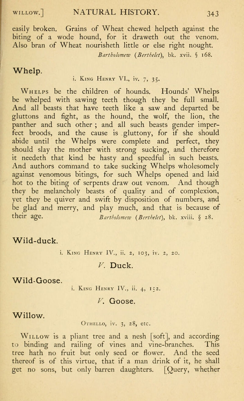 easily broken. Grains of Wheat chewed helpeth against the biting of a wode hound, for it draweth out the venom. Also bran of Wheat nourisheth little or else right nought, Bartholomew (^Berthelet), bk. xvii. § i68. Whelp. i. King Henry VI., iv. 7, 35. Whelps be the children of hounds. Hounds' Whelps be whelped with sawing teeth though they be full small. And all beasts that have teeth like a saw and departed be gluttons and fight, as the hound, the wolf, the lion, the panther and such other ; and all such beasts gender imper- fect broods, and the cause is gluttony, for if she should abide until the Whelps were complete and perfect, they should slay the mother with strong sucking, and therefore it needeth that kind be hasty and speedful in such beasts. And authors command to take sucking Whelps wholesomely against venomous bitings, for such Whelps opened and laid hot to the biting of serpents draw out venom. And though they be melancholy beasts of quality and of complexion, yet they be quiver and swift by disposition of numbers, and be glad and merry, and play much, and that is because of their age. Bartholomew {Berthelet), bk. xviii. § 28. Wiid-duck. i. King Henry IV., ii. 2, 103, iv. 2, 20. V. Duck. Wild-Goose. Willow. i. King Henry IV., ii. 4, 152. P\ Goose. Othello, iv. 3, 28, etc. Willow is a pliant tree and a nesh [soft], and according to binding and railing of vines and vine-branches. This tree hath no fruit but only seed or flower. And the seed thereof is of this virtue, that if a man drink of it, he shall get no sons, but only barren daughters. [Query, whether