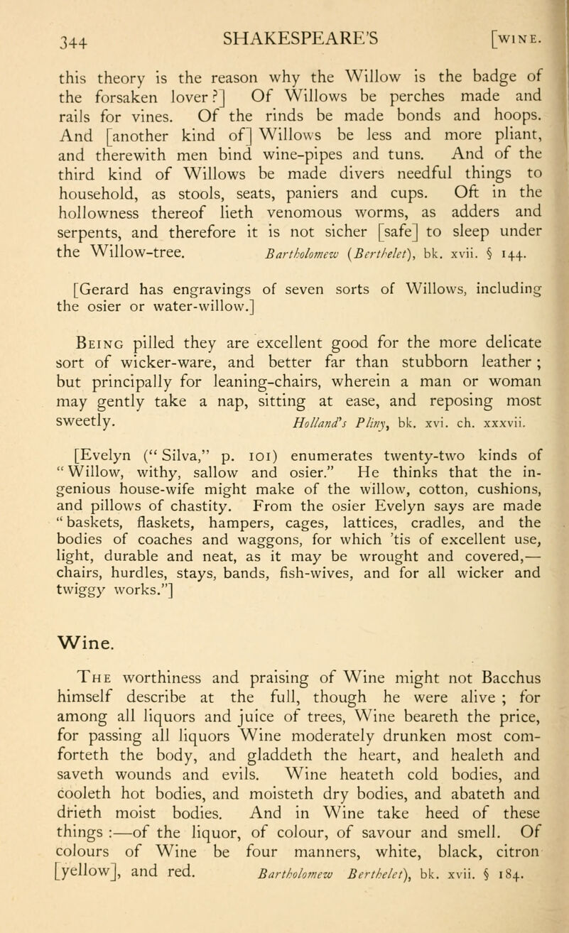 this theory is the reason why the Willow is the badge of the forsaken lover ?] Of Willows be perches made and Jj rails for vines. Of the rinds be made bonds and hoops. ■ And [another kind of] Willows be less and more pliant, and therewith men bind wine-pipes and tuns. And of the third kind of Willows be made divers needful things to household, as stools, seats, paniers and cups. Oft in the hollowness thereof lieth venomous worms, as adders and serpents, and therefore it is not sicher [safe] to sleep under the Willow-tree. Bartholomew {Berthlet), bk. xvii. § 14+. [Gerard has engravings of seven sorts of Willows, including the osier or water-willow.] Being pilled they are excellent good for the more delicate sort of wicker-ware, and better far than stubborn leather; but principally for leaning-chairs, wherein a man or woman may gently take a nap, sitting at ease, and reposing most sweetly. Holland's Pliny, bk. xvi. ch. xxxvii. [Evelyn ( Silva, p. loi) enumerates twenty-two kinds of Willow, withy, sallow and osier. He thinks that the in- genious house-wife might make of the willow, cotton, cushions, and pillows of chastity. From the osier Evelyn says are made  baskets, flaskets, hampers, cages, lattices, cradles, and the bodies of coaches and waggons, for which 'tis of excellent use, light, durable and neat, as it may be wrought and covered,— chairs, hurdles, stays, bands, fish-wives, and for all wicker and twiggy works.] Wine. The worthiness and praising of W^ine might not Bacchus himself describe at the full, though he were alive ; for among all liquors and juice of trees, Wine beareth the price, for passing all liquors Wine moderately drunken most com- forteth the body, and gladdeth the heart, and healeth and saveth wounds and evils. Wine heateth cold bodies, and cooleth hot bodies, and moisteth dry bodies, and abateth and drieth moist bodies. And in Wine take heed of these things :—of the liquor, of colour, of savour and smell. Of colours of Wine be four manners, white, black, citron [yellow], and red. Bartholo7new BertMet), bk. xvii. § 184. I