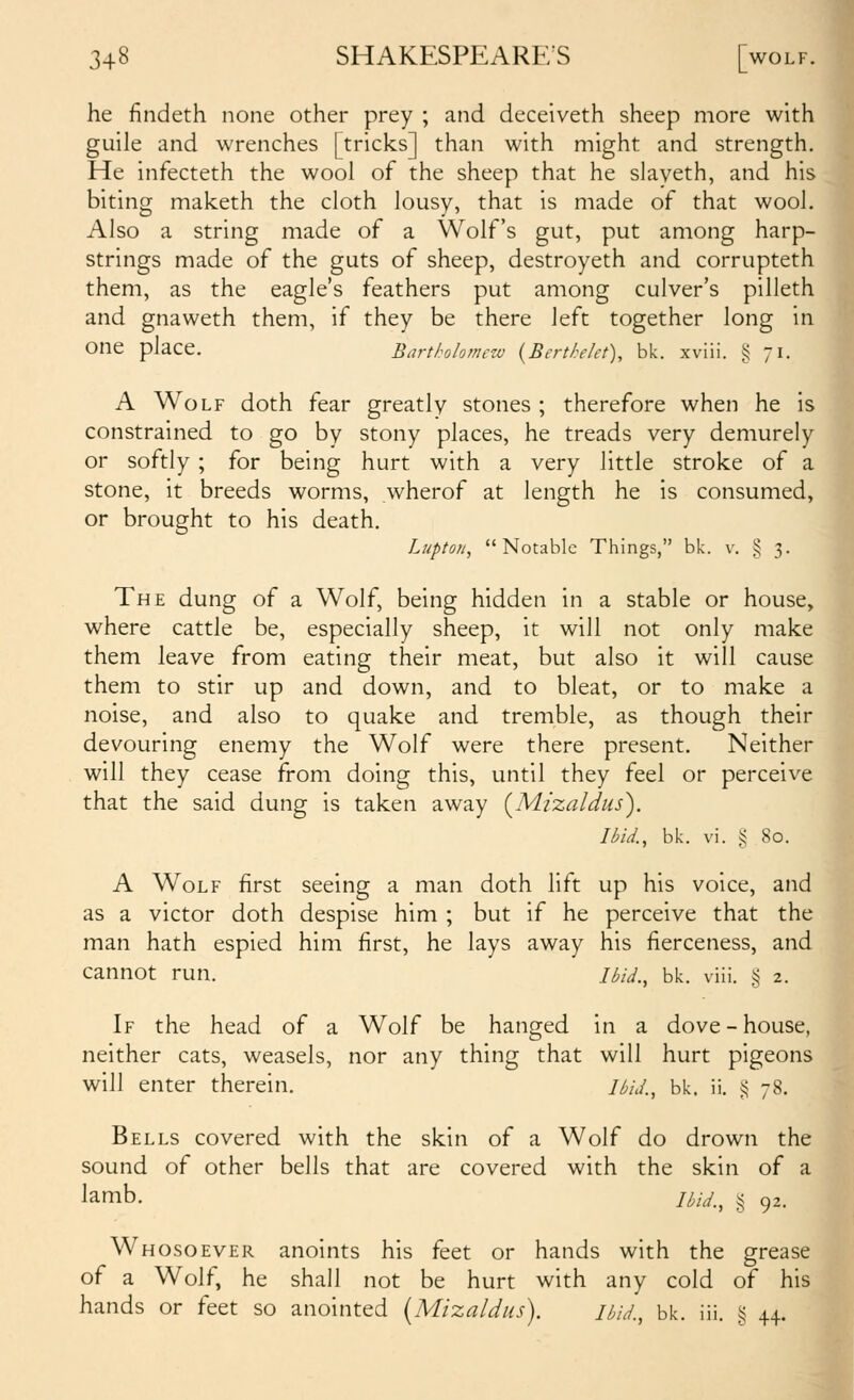 he findeth none other prey ; and deceiveth sheep more with guile and wrenches [tricks] than with might and strength. He infecteth the wool of the sheep that he slayeth, and his biting maketh the cloth lousy, that is made of that wool. Also a string made of a Wolf's gut, put among harp- strings made of the guts of sheep, destroyeth and corrupteth j them, as the eagle's feathers put among culver's pilleth ^ and gnaweth them, if they be there left together long in one place. Bartholomew {Bertke/et), bk. xviii. i^ 71. A Wolf doth fear greatly stones ; therefore when he is constrained to go by stony places, he treads very demurely or softly ; for being hurt with a very little stroke of a stone, it breeds worms, wherof at length he is consumedJ or brought to his death. Luptoii, Notable Things, bk. v. § 3. The dung of a Wolf, being hidden in a stable or house, where cattle be, especially sheep, it will not only make them leave from eating their meat, but also it will cause them to stir up and down, and to bleat, or to make a noise, and also to quake and tremble, as though their devouring enemy the Wolf were there present. Neither will they cease from doing this, until they feel or perceive that the said dung is taken away {M.i'zaldus). Ibid., bk. vi. g 80. A Wolf first seeing a man doth lift up his voice, and as a victor doth despise him ; but if he perceive that thej man hath espied him first, he lays away his fierceness, and! cannot run. ibid., bk. viii. g 2. If the head of a Wolf be hanged in a dove-house, neither cats, weasels, nor any thing that will hurt pigeons! will enter therein. Uid., bk. ii. i^ 78. Bells covered with the skin of a Wolf do drown thei sound of other bells that are covered with the skin of aj lamb. jhid., § 92. Whosoever anoints his feet or hands with the grease' of a Wolf, he shall not be hurt with any cold of his hands or feet so anointed {Mizaldus). ibid., bk. iii. § 44.