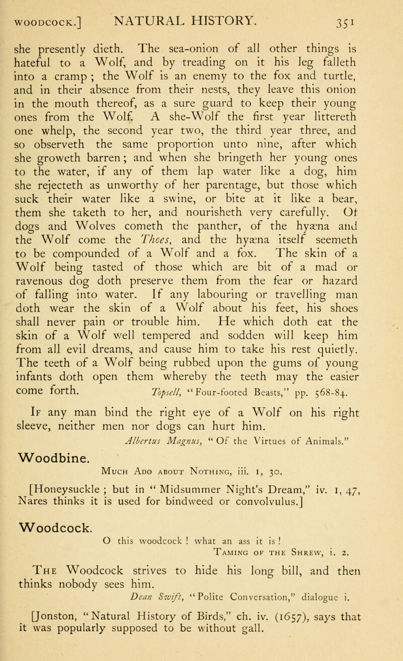 she presently dieth. The sea-onion of all other things is hateful to a Wolf, and by treading on it his leg falleth into a cramp ; the Wolf is an enemy to the fox and turtle, and in their absence from their nests, they leave this onion in the mouth thereof, as a sure guard to keep their young ones from the Wolf A she-Wolf the first year littereth one whelp, the second year two, the third year three, and so observeth the same proportion unto nine, after which she groweth barren ; and when she bringeth her young ones to the water, if any of them lap water like a dog, him she rejecteth as unworthy of her parentage, but those which suck their water like a swine, or bite at it like a bear, them she taketh to her, and nourisheth very carefully. Ot dogs and Wolves cometh the panther, of the hyasna and the Wolf come the Thces, and the hyaena itself seemeth to be compounded of a Wolf and a fox. The skin of a Wolf being tasted of those which are bit of a mad or ravenous dog doth preserve them from the fear or hazard of falling into water. If any labouring or travelling man doth wear the skin of a Wolf about his feet, his shoes shall never pain or trouble him. He which doth eat the skin of a Wolf well tempered and sodden will keep him from all evil dreams, and cause him to take his rest quietly. The teeth of a Wolf being rubbed upon the gums of young infants doth open them whereby the teeth may the easier come forth. Ihpse//, Four-footed Beasts, pp. 568-8+. If any man bind the right eye of a Wolf on his right sleeve, neither men nor dogs can hurt him. Albertus Magnus,  Of the Virtues of Animals. Woodbine. Much Ado about Nothing, iii. i, 30. [Honeysuckle ; but in  Midsummer Night's Dream, iv. i, 47, Nares thinks it is used for bindweed or convolvulus.] Woodcock. O this woodcock ! what an ass it is ! Taming of the Shrew, i. 2. The Woodcock strives to hide his long bill, and then thinks nobody sees him. Dean Szvift, Polite Conversation, dialogue i. [Jonston, Natural History of Birds, ch. iv. (1657), says that it was popularly supposed to be without gall.