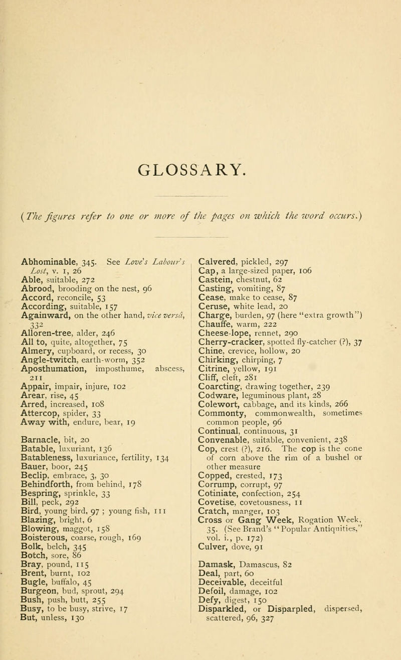 GLOSSARY. {The figures refer to Ofie or more of the pages on which the 7Vord occurs.) Abhominable, 345. See Love's Labour s Lost, V. I, 26 Able, suitable, 272 Abrood, brooding on the nest, 96 Accord, reconcile, 53 According', suitable, 157 Againward, on the other hand, vice vei-sa, AUoren-tree, alder, 246 AH to, quite, altogether, 75 Almery, cupboard, or recess, 30 Angle-t^witch, earth-worm, 352 Aposthumation, imposthume, abscess, 211 Appair, impair, injure, 102 Arear, rise, 45 Arred, increased, 108 Attercop, spider, 33 Away with, endure, bear, 19 Barnacle, bit, 20 Eatable, luxuriant, 136 Batableness, luxuriance, fertility, 134 Bauer, boor, 245 Beclip, embrace, 3, 30 Behindforth, from behind, 178 Bespring, sprinkle, 33 Bill, peck, 292 Bird, young bird, 97 ; young fish, in Blazing, bright, 6 Blowing, maggot, 158 Boisterous, coarse, rough, 169 Bolk, belch, 345 Botch, sore, 86 Bray, pound, 115 Brent, burnt, 102 Bugle, buffalo, 45 Burgeon, bud, sprout, 294 Bush, push, butt, 255 Busy, to be busy, strive, 17 But, unless, 130 Calvered, pickled, 297 Cap, a large-sized paper, 106 Castein, chestnut, 62 Casting, vomiting, 87 Cease, make to cease, 87 Ceruse, white lead, 20 Charge, burden, 97 (here extra growth) Chauffe, warm, 222 Cheese-lope, rennet, 290 Cherry-cracker, spotted fly-catcher (?), 37 Chine, crevice, hollow, 20 Chirking, chirping, 7 Citrine, yellow, 191 Cliff, cleft, 281 Coarcting, drawing together, 239 Codware, leguminous plant, 28 Colew^ort, cabbage, and its kinds, 266 Commonty, commonwealth, sometimes common people, 96 Continual, continuous, 31 Convenable, suitable, convenient, 238 Cop, crest (?), 216. The cop is the cone of corn above the rim of a bushel or other measure Copped, crested, 173 Corrump, corrupt, 97 Cotiniate, confection, 254 Covetise, covetousness, 11 Cratch, manger, 103 Cross or Gang Week, Rogation Week, 35. (See Brand's Popular Antiquities, vol. i., p. 172) Culver, dove, 91 Damask, Damascus, 82 Deal, part, 60 Deceivable, deceitful Defoil, damage, 102 Defy, digest, 150 Disparkied, or Disparpled, dispersed, scattered, 96, 327
