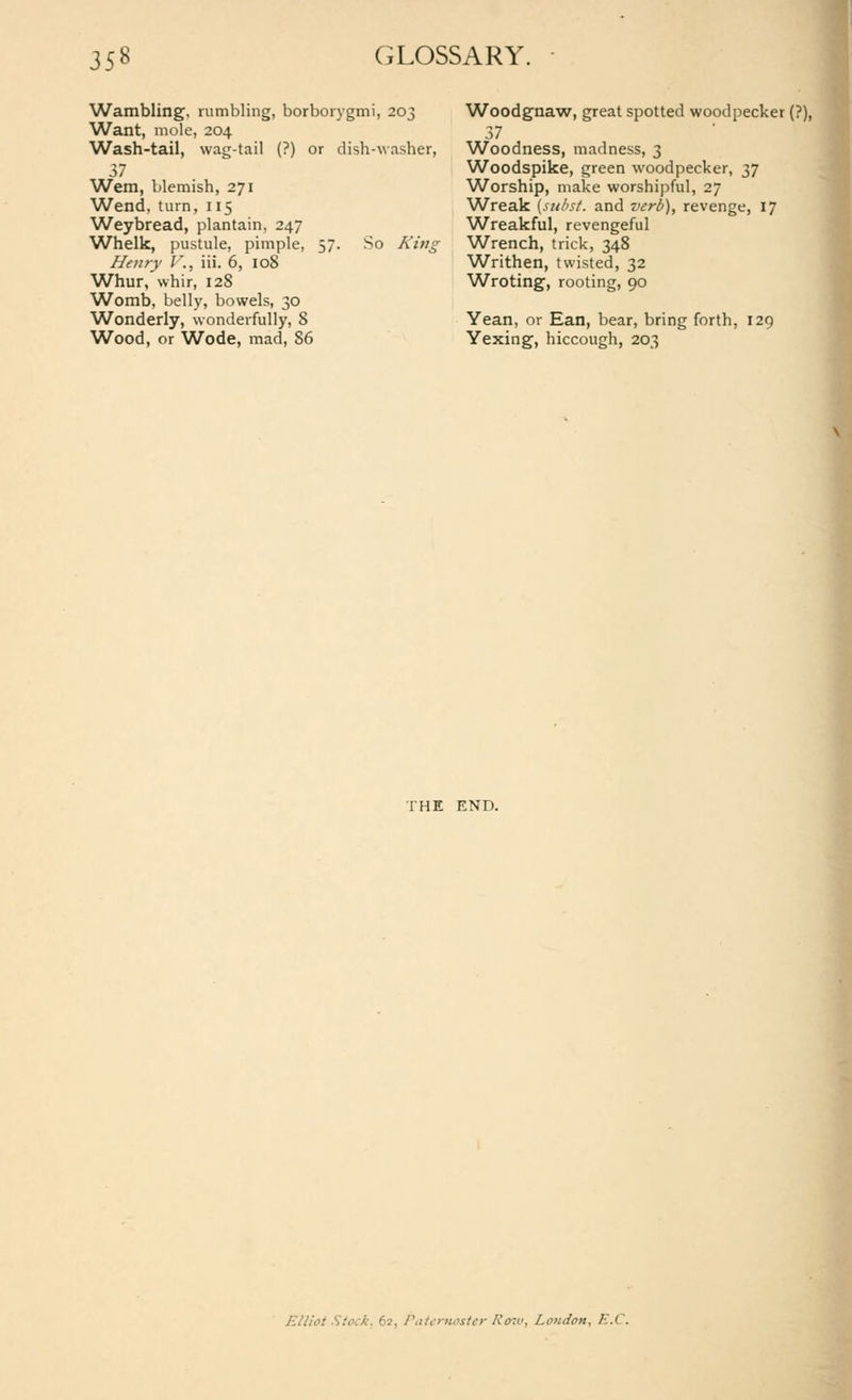 Wambling, rumbling, borboiygmi, 203 Want, mole, 204 Wash-tail, wag-tail (?) or dish-\vasher, 37 Wem, blemish, 271 Wend, turn, 115 Weybread, plantain, 247 Whelk, pustule, pimple, 57. So A;;/^ Heury l'., iii. 6, 108 Whur, whir, 128 Womb, belly, bowels, 30 Wonderly, \vonderfully, 8 Wood, or Wode, mad, 86 Woodgnaw, great spotted woodpecker (?), 37 Woodness, madness, 3 Woodspike, green woodpecker, 37 Worship, make worshipful, 27 Wreak (suhst. and verb), revenge, 17 Wreakful, revengeful Wrench, trick, 348 Writhen, twisted, 32 Wroting, rooting, 90 Yean, or Ean, bear, bring forth, 129 Yexing, hiccough, 203 I THE END. Elliot Stock. 62, Ptitc-rnoster Ro^u, London, E.C.