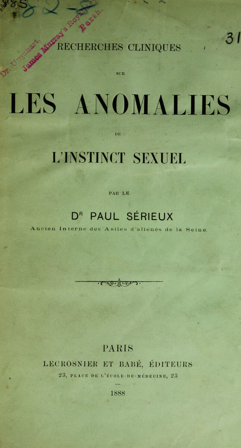 ? t - ■ ^ V <*-, ^ 3/ /^RECHERCHES CLINIQUES / * LES ANOMALIES L'JNSTINCT SEXUEL PAK KE DR PAUL SÉRIEUX Ancien Interne des Asiles d'aliénés de la St ■<s*fejL3»>- PARIS LECROSNIER ET BABÉ, ÉDITEURS 23, pi a ce m: l'école-» e-médecine, '23 1888