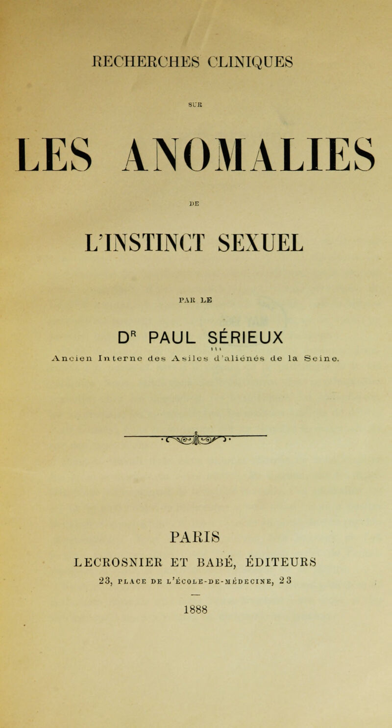 LES ANOMALIES L'INSTINCT SEXUEL pak l,e DR PAUL SERIEUX i \ i Ancien Interne des Asiles d'aliénés de la Seine. •o^fcàts^1. PARIS LECROSNIER ET BABÉ, ÉDITEURS 23, PLACE DE l'école-de-médecine, 23 1888