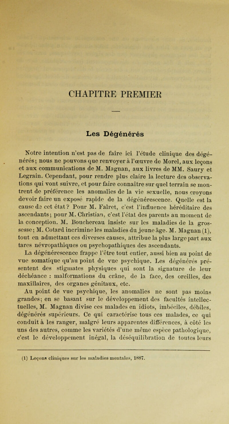 CHAPITRE PREMIER Les Dégénérés Notre intention n'est pas de faire ici l'étude clinique des dégé- nérés ; nous ne pouvons que renvoyer à l'œuvre de Morel, aux leçons et aux communications de M. Magnan, aux livres de MM. Saury et Legrain. Cependant, pour rendre plus claire la lecture des observa- tions qui vont suivre, et pour faire connaître sur quel terrain se mon- trent de préférence les anomalies de la vie sexuelle, nous croyons devoir faire un exposé rapide de la dégénérescence. Quelle est la cause da cet état? Pour M. Falret, c'est l'influence héréditaire des ascendants; pour M. Christian, c'est l'état des parents au moment de la conception. M. Bouchereau insiste sur les maladies de la gros- sesse ; M. Cotard incrimine les maladies du jeune âge. M. Magnan (1), tout en admettant ceâ diverses causes, attribue la plus large part aux tares névropatliiques ou psychopathiques des ascendants. La dégénérescence frappe l'être tout entier, aussi bien au point de vue somatique qu'au point de vue psychique. Les dégénérés pré- sentent des stigmates physiques qui sont la signature de leur déchéance : malformations du crâne, de la face, des oreilles, des maxillaires, des organes génitaux, etc. Au point de vue psychique, les anomalies no sont pas moins grandes; en se basant sur le développement des facultés intellec- tuelles, M. Magnan divise ces malades en idiots, imbéciles, débiles, dégénérés supérieurs. Ce qui caractérise tous ces malades, ce qui conduit à les ranger, malgré leurs apparentes différences, à côté les uns des autres, comme les variétés d'une même espèce pathologique, c'est le développement inégal, la déséquilibratioa de toutes leurs (1) Leçons cliniques sur les maladies mentales, 1S87.