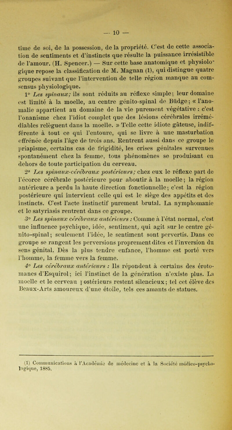 time de soi, de la possession, delà propriété. C'est de cette associa- tion de sentiments et d'instincts que résulte la puissance irrésistible de l'amour. (H. Spencer.) — Sur cette base anatomique et physiolo- gique repose la classification de M. Magnan (1), qui distingue quatre groupes suivant que l'intervention de telle région manque au com- sensus physiologique. 1° Les spinaux; ils sont réduits au réflexe simple; leur domaine est limité à la moelle, au centre génito-spinal de Biidge ; « l'ano- malie appartient au domaine de la vie purement végétative : c'est l'onanisme chez l'idiot complet que des lésions cérébrales irrémé- diables relèguent dans la moelle. » Telle cette idiote gâteuse, indif- férente à tout ce qui l'entoure, qui se livre à une masturbation effrénée depuis l'âge de trois ans. Rentrent aussi dans ce groupe le priapisme, certains cas de frigidité, les crises génitales survenues spontanément chez la femme, tous phénomènes se produisant en dehors de toute participation du cerveau. 2° Les spinaux-cérébraux postérieurs ; chez eux le réflexe part de l'écorce cérébrale postérieure pour aboutira la moelle; la région antérieure a perdu la haute direction fonctionnelle; c'est la région postérieure qui intervient celle qui est le siège des appétits et des instincts. C'est l'acte instinctif purement brutal. La nymphomanie et le satyriasis rentrent dans ce groupe. 3° Les spinaux cérébraux antérieurs : Comme à l'état normal, c'est une influence psychique, idée, sentiment, qui agit sur le centre gé- nito-spinal; seulement l'idée, le sentiment sont pervertis. Dans ce groupe se rangent les perversions proprement dites et l'inversion du sens génital. Dès la plus tendre enfance, l'homme est porté vers l'homme, la femme vers la femme. 4° Les cérébraux antérieurs : Ils répondent à certains des éroto- manes d'Esquirol; ici l'instinct de la génération n'existe plus. La moelle et le cerveau i ostérieurs restent silencieux ; tel cet élève des Beaux-Arts amoureux d'une étoile, tels ces amants de statues. (1) Communications à l'Académie de médecine et à la Société médico-psycho- logique, 1885.