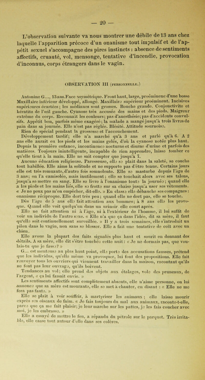 L'observation suivante va nous montrer une débile de 13 ans chez laquelle l'apparition précoce d'un onanisme tout impulsif et de l'ap- pétit sexuel s'accompagne des pires instincts : absence de sentiments affectifs, cruauté, vol, mensonge, tentative d'incendie, provocation d'inconnus, corps étrangers dans le vagin. OBSERVATION III U'kksoxnkm.k.) Antonine G..., 13ans.Faee asymétrique. Front haut, large, proéminenc d'une bosse Maxillaire inférieur développé, allongé. Maxillaire supérieur proéminent. Incisives supérieures écartées ; les médianes sont grosses. Bouche grande. Conjonctivite et kératite de l'œil gauche. Cyanose très accusée des mains et des pieds. Maigreur extrême du corps. Reconnaît les couleurs; pas d'anesthésie; pas d'accidents convul- sifs. Appétit bon, parfois même exagéré; la malade a mangé jusqu'à trois livras do pain dans sa journée. Elle n'est pas réglée. Blésité. Attitude sournoise. Rien de spécial pendant la grossesse et l'accouchement. Développement tardif; elle n'a marché qu'à 3 ans et parlé qu'à fi. A 2 ans elle aurait eu les pieds et les mains gelés, d'où la cyanose notée plus haut. Depuis la première enfance, incontinenco nocturne et diurne d'urine et parfois des matières. Toujours inintelligente, incapable de rien apprendre, laisse tomber eu qu'elle tient à la main. Elle ne sait compter que jusqu'à 7. Aucune éducation religieuse. Paresseuse, elle se plaît dans la saleté, se couche tout habillée. Elle aime la solitude et ne supporte pas d'être tenue. Certains jours elle est très remuante, d'autre fois somnolente. Elle se masturbe depuis l'âge de 3 ans; on l'a camisolée, mais inutilement; elle se touchait alors avec ses talons, jusqu'à se mettre en sang. Elle se livre à l'onanisme toute la journée ; quand elle a les pieds et les mains liés, elle se frotte sur sa chaise jusqu'à user ses vêtements. « Je ne peux pas m'en empêcher, dit-elle. » En classj elle débauche ses compagnes : onanisme réciproque. Elle dort très peu ; quand elle ne dort pas, elle se touche. Dès l'âge de ô ans elle fait attention aux hommes; à 8 ans elle les provo- que. Quand elle voit quelqu'un dans nu urinoir elle court après. Elle ne fait attention ni à l'âge, ni à l'extérieur do l'homme, il lui suffît do voir un individu de l'autre svxe. « Elle n'a quo ça dans l'idée, dit sa mère, il faut qu'elle soit continuellement surveillée. » Il y a trois semaines, elle s'introduit un pilon dans le vagin, non sans se blesser. Elle a fait une tentative do coït avec un chien. Elle avoue la plupart des faits signalés plus haut et sourit en donnant des détails. A sa mère, elle dit s'être touchée cette nuit : « Je ne dormais pas, que vou- lais-tu que je fassj? » G... est menteuse au plus haut point, ollj porte des accusations fausses, prétend que les individus, qu'elle même va provoquer, lui font des propositions. Elle fait renvoyer tous les ouvriers qui viennent travailler dans la maison, racontant qu'ils ne font pas leur ouvrage, qu'ils boivent. Tendances au vol; elle prend des objets aux étalages, vole des pruneaux, de l'argent, « ça lui faisait envie. » Les sentiments affectifs sont complètement absents, elle n'aime personne, on lui annonce que sa mère est mourante, elle se met à chanter, en disant : « Elle ne mo fera pas faute. » Elle se plaît à voir souffrir, à martyriser les animaux ; elle laisse mourir exprès s?s oiseaux de faim. « Je fais toujours du mal aux animaux, raconte-t-elle, parc i que ça me fait plaisir; je leur marche sur les pattes, je les fais coucher avec moi, je les embrasse. » Elle a essayé de mettre le feu, a répandu du pétrole sur le parquet. Très irrita- ble, elle casse tout autour d'elle dans ses colères.