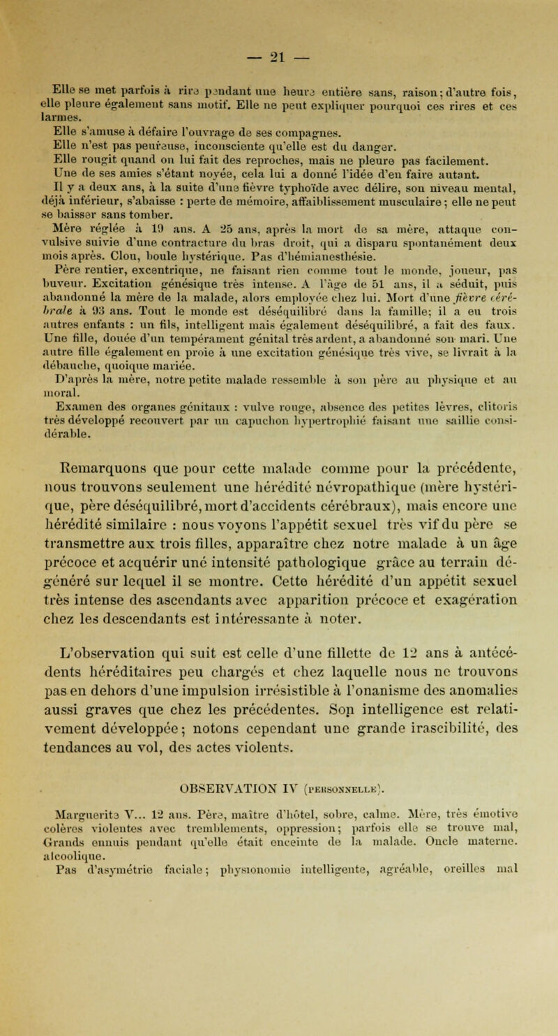 Elle se met parfois à rira pendant une heure entière sans, raison ; d'autre fois, elle pleure également sans motif. Elle ne peut explique! pourquoi ces rires et ces larmes. Elle s'amuse à défaire l'ouvrage de ses compagnes. Elle n'est pas peureuse, inconsciente qu'elle est du danger. Elle rougit quand on lui fait des reproches, mais ne pleure pas facilement. Une de ses amies s'étant noyée, cela lui a donné l'idée d'en faire autant. Il y a deux ans, à la suite d'une fièvre typhoïde avec délire, son niveau mental, déjà inférieur, s'abaisse : perte de mémoire, affaiblissement musculaire ; elle ne peut se baisser sans tomber. Mère réglée à 19 ans. A 25 ans, après la mort do sa mère, attaque con- vulsive suivie d'une contracture du bras droit, qui a disparu spontanément deux mois après. Clou, boule hystérique. Pas d'hémianestliésie. Père rentier, excentrique, ne faisant rien comme tout le monde, joueur, pas buveur. Excitation génésique très intense. A l'âge de 51 ans, il a séduit, puis abandonné la mère de la malade, alors employée chez lui. Mort d'une JUvre (êré- hraJe à 915 ans. Tout le monde est déséquilibré dans la famille; il a eu trois autres enfants : un fils, intelligent mais également déséquilibré, a fait des faux. Une fille, douée d'un tempérament génital très ardent, a abandonné son mari. Une autre fille également en proie à une excitation génésique très vive, se livrait à la débauche, quoique mariée. D'après la mère, notre petite malade ressemble à son père au physique et au moral. Examen des organes génitaux : vulve ronge, absence des petites lèvres, clitoris très développé recouvert par un capuchon hypertrophié faisant une saillie consi- dérable. Remarquons que pour cette malade comme pour la précédente, nous trouvons seulement une hérédité névropathique (mère hystéri- que, père déséquilibré, mort d'accidents cérébraux), mais encore une hérédité similaire : nous voyons l'appétit sexuel très vif du père se transmettre aux trois filles, apparaître chez notre malade à un âge précoce et acquérir une intensité pathologique grâce au terrain dé- généré sur lequel il se montre. Cette hérédité d'un appétit sexuel très intense des ascendants avec apparition précoce et exagération chez les descendants est intéressante à noter. L'observation qui suit est celle d'une fillette de 12 ans à antécé- dents héréditaires peu chargés et chez laquelle nous ne trouvons pas en dehors d'une impulsion irrésistible à l'onanisme des anomalies aussi graves que chez les précédentes. Son intelligence est relati- vement développée ; notons cependant une grande irascibilité, des tendances au vol, des actes violents. OBSERVATION IV (i-eusonnelleI. Marguerite V... 12 ans. Père, maître d'hôtel, sobre, calme. Mère, très émotive colères violentes avec tremblements, oppression; parfois elle se trouve mal, Grands ennuis pendant qu'elle était enceinte de la malade. Oncle materne, alcoolique. Pas d'asymétrie faciale; physionomie intelligente, agréable, oreilles mal