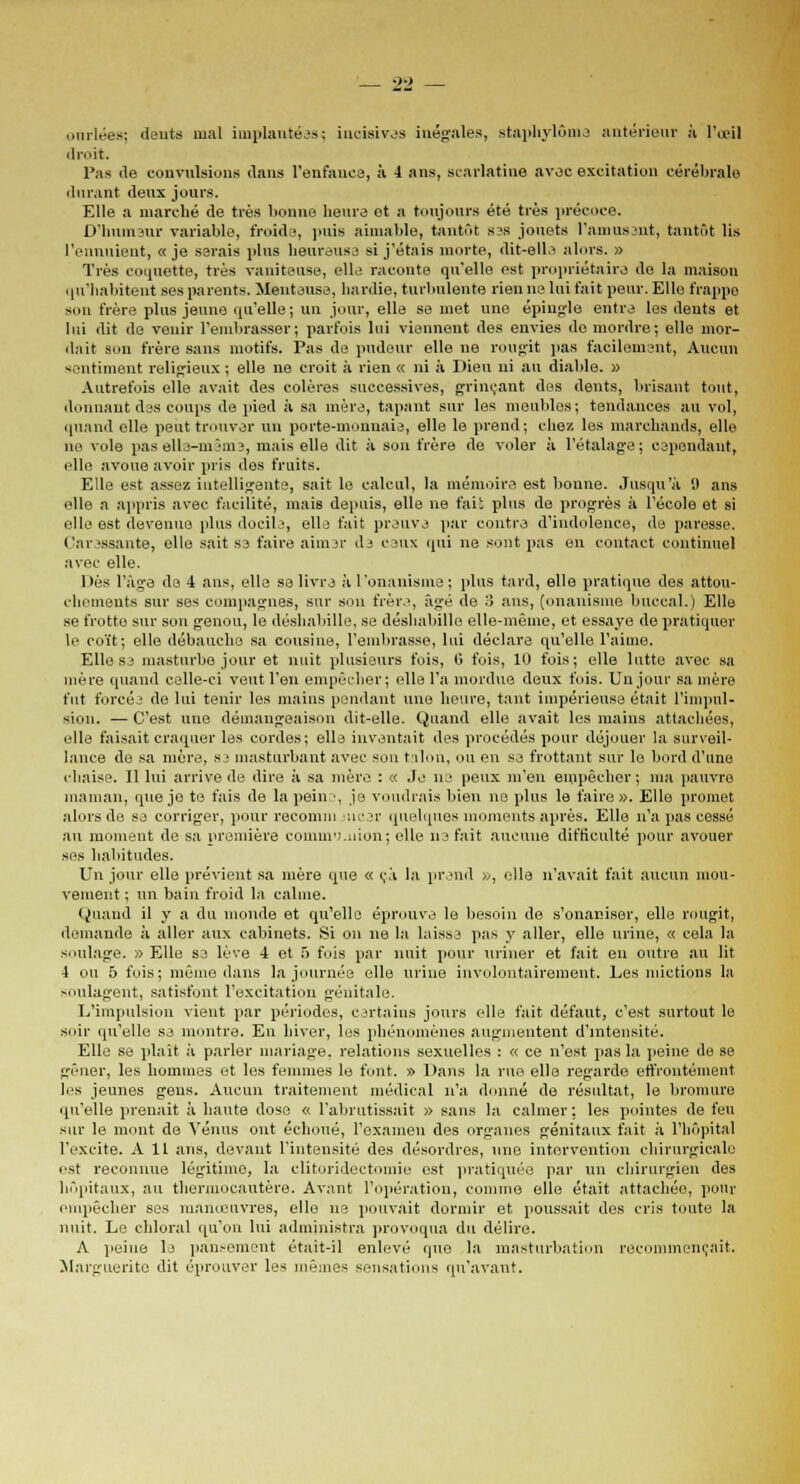 ourlées; dents mal implantées; incisives inégales, staphylôme antérieur à l'œil droit. Pas de convulsions dans l'enfance, à 4 ans, scarlatine avec excitation cérébrale durant deux jours. Elle a marché de très lionne heure et a toujours été très précoce. D'humeur variable, froids, puis aimable, tantôt s?s jouets l'amusant, tantôt Us l'ennuient, «je serais pins heureuse si j'étais morte, dit-elle alors. » Très coquette, très vaniteuse, elle raconte qu'elle est propriétaire de la maison qu'habitent ses parents. Menteuse, hardie, turbulente rien ne lui fait peur. Elle frappe son frère plus jeune qu'elle ; un jour, elle se met une épingle entre les dents et lui dit de venir l'embrasser; parfois lui viennent des envies de mordre; elle mor- dait son frère sans motifs. Pas de pudeur elle ne rougit pas facilement, Aucun sentiment religieux ; elle ne croit à rien « ni à Dieu ni au diable. » Autrefois elle avait des colères successives, grinçant des dents, brisant tout, donnant des coups de pied à sa mère, tapant sur les meubles; tendances au vol, quand elle peut trouver un porte-monnaie, elle le prend; chez les marchands, elle ne vole pas elle-même, mais elle dit à son frère de voler à l'étalage; cependant, elle avoue avoir pris des fruits. Elle est assez intelligente, sait le calcul, la mémoire est bonne. Jusqu'à y ans elle a appris avec facilité, mais depuis, elle ne fait plus de progrès à l'école et si elle est devenue plus docile, elle fait preuve par contra d'indolence, de paresse. Caressante, elle sait se faire aimer de ceux qui ne sont pas en contact continuel avec elle. Dès l'âge de 4 ans, elle se livra à l'onanisme; plus tard, elle pratique des attou- chements sur ses compagnes, sur son frère, âgé de :) ans, (onanisme buccal.) Elle se frotte sur son genou, le déshabille, se déshabille elle-même, et essaye de pratiquer le coït; elle débauche sa cousine, l'embrasse, lui déclare qu'elle l'aime. Elle se masturbe jour et nuit plusieurs fois, G fois, 10 fois; elle lutte avec sa mère quand celle-ci veut l'en empêcher ; elle l'a mordue deux fois. Un jour sa mère fut forcée de lui tenir les mains pendant une heure, tant impérieuse était l'impul- sion. — C'est une démangeaison dit-elle. Quand elle avait les mains attachées, elle faisait craquer les cordes; elle inventait des procédés pour déjouer la surveil- lance de sa mère, sa masturbant avec son talon, ou en se frottant sur le bord d'une chaise. Il lui arrive de dire à sa mère : « Je ne peux m'en empêcher; ma pauvre maman, que je te fais de la peins, je voudrais bien ne plus le faire ». Elle promet alors de se corriger, pour reconnu incer quelques moments après. Elle n'a pas cessé au moment de sa première commu.nion; elle ne fait aucune difficulté pour avouer ses habitudes. Un jour elle prévient sa mère que « c.'i la prend », elle n'avait fait aucun mou- vement ; un bain froid la calme. Quand il y a du monde et qu'elle éprouve le besoin de s'onaniser, elle rougit, demande à aller aux cabinets. Si on ne la laisse pas y aller, elle urine, « cela la soulage. » Elle se lève 4 et 5 fois par nuit pour uriner et fait eu outre au lit 4 ou 5 fois; même dans la journée elle urine involontairement. Les mictions la soulagent, satisfont l'excitation génitale. L'impulsion vient par périodes, certains jours elle fait défaut, c'est surtout le soir qu'elle se montre. En hiver, les phénomènes augmentent d'intensité. Elle se plaît à parler mariage, relations sexuelles : « ce n'est pas la peine de se gêner, les hommes et les femmes le font. » Dans la rue elle regarde effrontément les jeunes gens. Aucun traitement médical n'a donné de résultat, le bromure qu'elle prenait à haute dose « l'abrutissait » sans la calmer ; les pointes de feu sur le mont de Vénus ont échoué, l'examen des organes génitaux fait à l'hôpital l'excite. Ail ans, devant l'intensité des désordres, une intervention chirurgicale est reconnue légitime, la clitoridectomie est pratiquée par un chirurgien des hôpitaux, au thermocautère. Avant l'opération, comme elle était attachée, pour empêcher ses manœuvres, elle ne pouvait dormir et poussait des cris toute la nuit. Le chloral qu'on lui administra provoqua du délire. A peine le pansement était-il enlevé que la masturbation recommençait. Marguerite dit éprouver les mêmes sensations qu'avant.