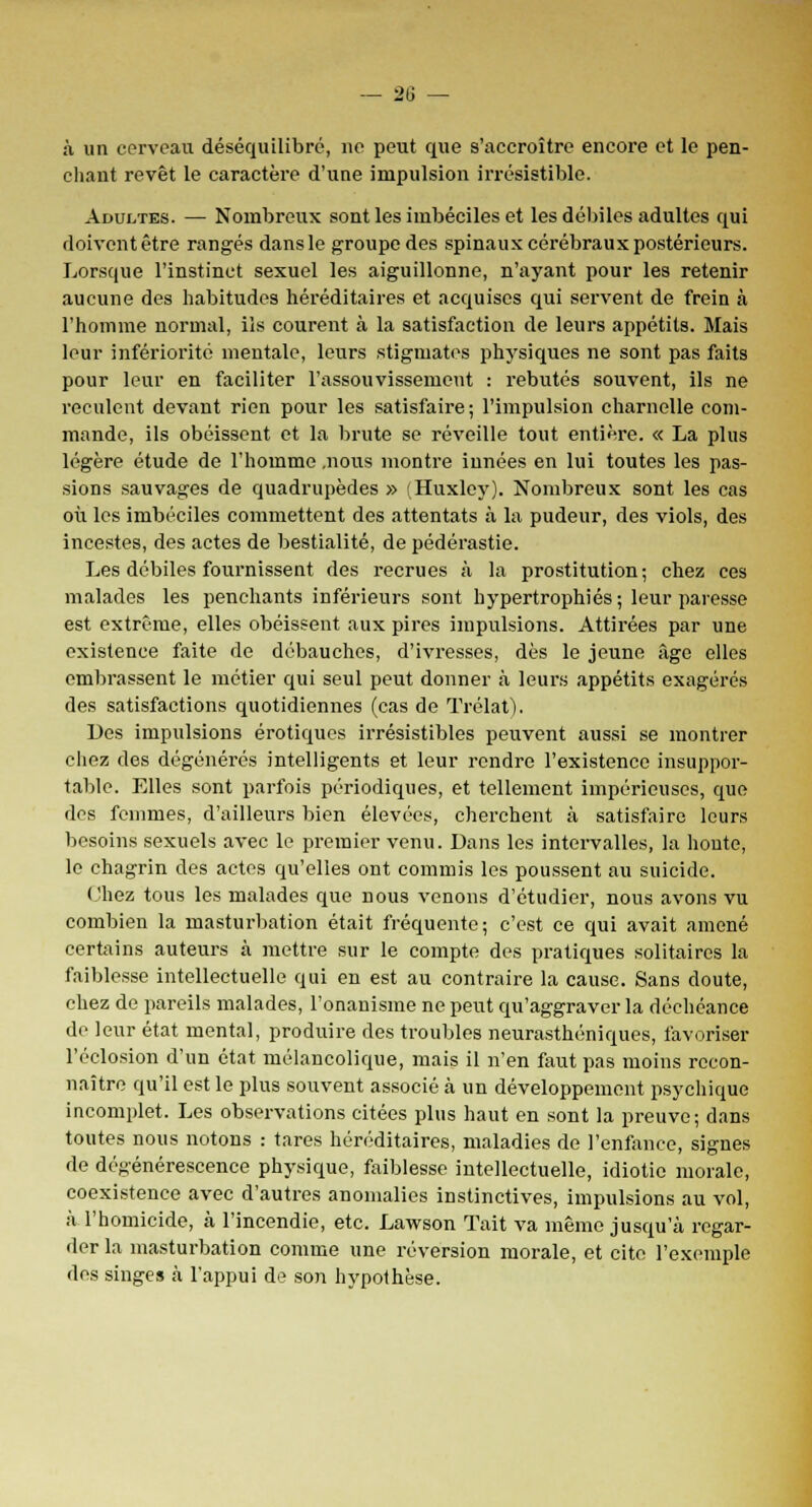 à un cerveau déséquilibré, ne peut que s'accroître encore et le pen- chant revêt le caractère d'une impulsion irrésistible. Adultes. — Nombreux sont les imbéciles et les débiles adultes qui doivent être rangés dans le groupe des spinaux cérébraux postérieurs. Lorsque l'instinct sexuel les aiguillonne, n'ayant pour les retenir aucune des habitudes héréditaires et acquises qui servent de frein à l'homme normal, ils courent à la satisfaction de leurs appétits. Mais leur infériorité mentale, leurs stigmates physiques ne sont pas faits pour leur en faciliter l'assouvissement : rebutés souvent, ils ne reculent devant rien pour les satisfaire ; l'impulsion charnelle com- mande, ils obéissent et la brute se réveille tout entière. « La plus légère étude de l'homme .nous montre innées en lui toutes les pas- sions sauvages de quadrupèdes » (Huxley). Nombreux sont les cas où les imbéciles commettent des attentats à la pudeur, des viols, des incestes, des actes de bestialité, de pédérastie. Les débiles fournissent des recrues à la prostitution; chez ces malades les penchants inférieurs sont hypertrophiés; leur paresse est extrême, elles obéissent aux pires impulsions. Attirées par une existence faite de débauches, d'ivresses, dès le jeune âge elles embrassent le métier qui seul peut donner à leurs appétits exagérés des satisfactions quotidiennes (cas de Trélat), Des impulsions erotiques irrésistibles peuvent aussi se montrer chez des dégénérés intelligents et leur rendre l'existence insuppor- table. Elles sont parfois périodiques, et tellement impérieuses, que des femmes, d'ailleurs bien élevées, cherchent à satisfaire leurs besoins sexuels avec le premier venu. Dans les intervalles, la honte, le chagrin des actes qu'elles ont commis les poussent au suicide. Chez tous les malades que nous venons d'étudier, nous avons vu combien la masturbation était fréquente; c'est ce qui avait amené certains auteurs à mettre sur le compte des pratiques solitaires la faiblesse intellectuelle qui en est au contraire la cause. Sans doute, chez de pareils malades, l'onanisme ne peut qu'aggraver la déchéance de leur état mental, produire des troubles neurasthéniques, favoriser l'éclosion d'un état mélancolique, mais il n'en faut pas moins recon- naître qu'il est le plus souvent associé à un développement psychique incomplet. Les observations citées plus haut en sont la preuve; dans toutes nous notons : tares héréditaires, maladies de l'enfance, signes de dégénérescence physique, faiblesse intellectuelle, idiotie morale, coexistence avec d'autres anomalies instinctives, impulsions au vol, à l'homicide, à l'incendie, etc. Lawson Tait va même jusqu'à regar- der la masturbation comme une réversion morale, et cite l'exemple des singes à l'appui de son hypothèse.