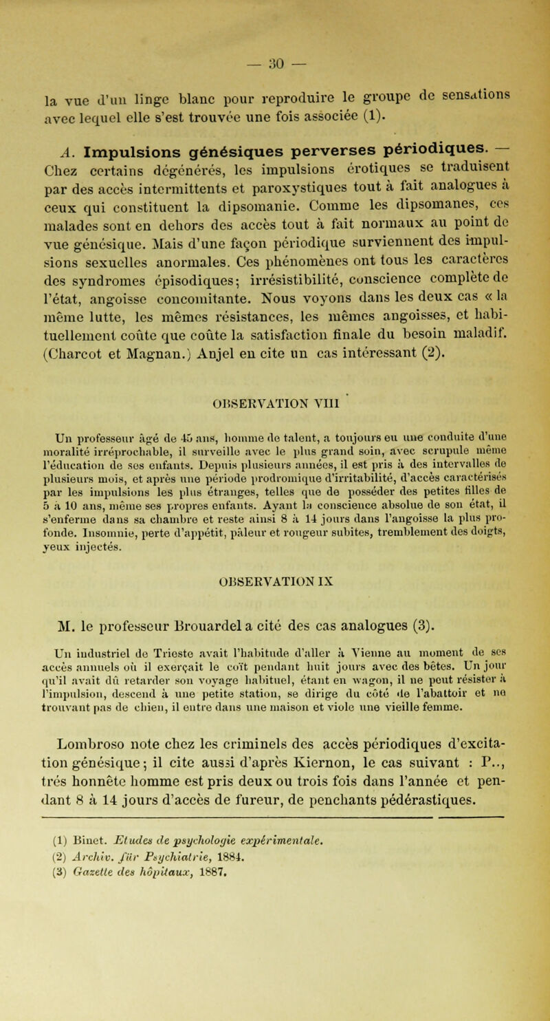 la vue d'un linge blanc pour reproduire le groupe de sensations avec lequel elle s'est trouvée une fois associée (1). A. Impulsions génésiques perverses périodiques. — Chez certains dégénérés, les impulsions erotiques se traduisent par des accès intermittents et paroxystiques tout à fait analogues à ceux qui constituent la dipsomanie. Comme les dipsomanes, ces malades sont en dehors des accès tout à fait normaux au point de vue génésique. Mais d'une façon périodique surviennent des impul- sions sexuelles anormales. Ces phénomènes ont tous les caractères des syndromes épisodiques; irrésistibilité, conscience complète de l'état, angoisse concomitante. Nous voyons dans les deux cas « la même lutte, les mêmes résistances, les mêmes angoisses, et habi- tuellement coûte que coûte la satisfaction finale du besoin maladif. (Charcot et Magnan.) Anjel en cite un cas intéressant (2). OBSERVATION VIII Un professeur âgé de 45 nus, homme «le talent, a toujours eu une conduite d'une moralité irréprochable, il surveille avec le plus grand soin, avec scrupule même l'éducation de ses enfants. Depuis plusieurs années, il est pris à des intervalles de plusieurs mois, et après une période prodromique d'irritabilité, d'accès caractérisés par les impulsions les plus étranges, telles que de posséder des petites tilles de 5 à 10 ans, même ses propres enfants. Ayant la conscience absolue de son état, il s'enferme dans sa chambre et reste ainsi 8 à 14 jours dans l'angoisse la plus pro- fonde. Insomnie, perte d'appétit, pâleur et rougeur subites, tremblement des doigts, yeux injectés. OBSERVATION IX M. le professeur Brouardel a cité des cas analogues (3). Un industriel de Trieste avait l'habitude d'aller à A'ienne au moment de ses accès annuels où il exerçait le coït pendant huit jours avec des bêtes. Un jour qu'il avait dû retarder son voyage habituel, étant en wagon, il ne peut résister il l'impulsion, descend à une petite station, se dirige du côté de l'abattoir et no trouvant pas de chien, il entre dans une maison et viole une vieille femme. Lombroso note chez les criminels des accès périodiques d'excita- tion génésique -, il cite aussi d'après Kiernon, le cas suivant : P.., très honnête homme est pris deux ou trois fois dans l'année et pen- dant 8 à 14 jours d'accès de fureur, de penchants pédérastiques. (1) Binet. Etwles de psychologie expérimentale. (2) Arch'w. J'iir Psychiatrie, 1884. (3) Gazette des hôpitaux, 1887.