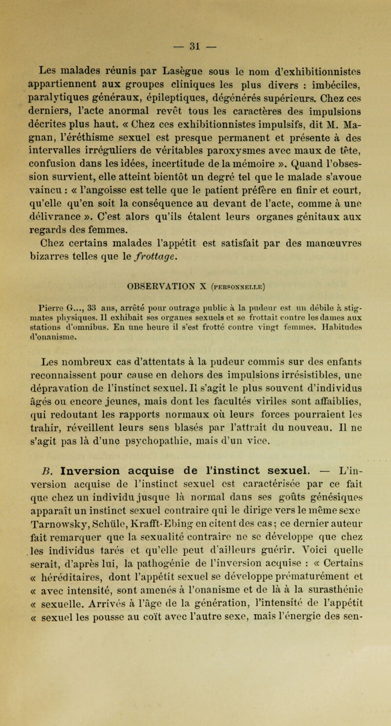 Les malades réunis par Lasègue sous le nom d'exhibitionnistes appartiennent aux groupes cliniques les plus divers : imbéciles, paralytiques généraux, épileptiques, dégénérés supérieurs. Chez ces derniers, l'acte anormal revêt tous les caractères des impulsions décrites plus haut. « Chez ces exhibitionnistes impulsifs, dit M. Ma- gnan, l'éréthisme sexuel est presque permanent et présente à des intervalles irréguliers de véritables paroxysmes avec maux de tête, confusion dans les idées, incertitude de la mémoire ». Quand l'obses- sion survient, elle atteint bientôt un degré tel que le malade s'avoue vaincu : « l'angoisse est telle que le patient préfère en finir et court, qu'elle qu'en soit la conséquence au devant de l'acte, comme à une délivrance ». C'est alors qu'ils étalent leurs organes génitaux aux regards des femmes. Chez certains malades l'appétit est satisfait par des manœuvres bizarres telles que le frottage. OBSERVATION X (pBBSOMBUJi) Pierre G..., 33 ans, arrêté pour outrage public h la pudeur est un débile à stig- mates physiques. 11 exhibait ses organes sexuels et se frottait contre les dames aux stations d'omnibus. En une heure il s'est frotté contre vingt femmes. Habitudes d'onanisme. Les nombreux cas d'attentats à la pudeur commis sur des enfants reconnaissent pour cause en dehors des impulsions irrésistibles, une dépravation de l'instinct sexuel. Il s'agit le plus souvent d'individus âgés ou encore jeunes, mais dont les facultés viriles sont affaiblies, qui redoutant les rapports normaux où leurs forces pourraient les trahir, réveillent leurs sens blasés par l'attrait du nouveau. Il ne s'agit pas là d'une psychopathie, mais d'un vice. B. Inversion acquise de l'instinct sexuel. — L'in- version acquise de l'instinct sexuel est caractérisée par ce fait que chez un individu jusque là normal dans ses goûts génésiques apparaît un instinct sexuel contraire qui le dirige vers le même sexe Tarnowsky, Schûle, Krafft-Ebing en citent des cas ; ce dernier auteur fait remarquer que la sexualité contraire ne se développe que chez les individus tarés et qu'elle peut d'ailleurs guérir. Voici quelle serait, d'après lui, la pathogénie de l'inversion acquise : « Certains « héréditaires, dont l'appétit sexuel se développe prématurément et « avec intensité, sont amenés à l'onanisme et de là à la surasthénie « sexuelle. Arrivés à l'âge de la génération, l'intensité de l'appétit « sexuel les pousse au coït avec l'autre sexe, mais l'énergie des sen-