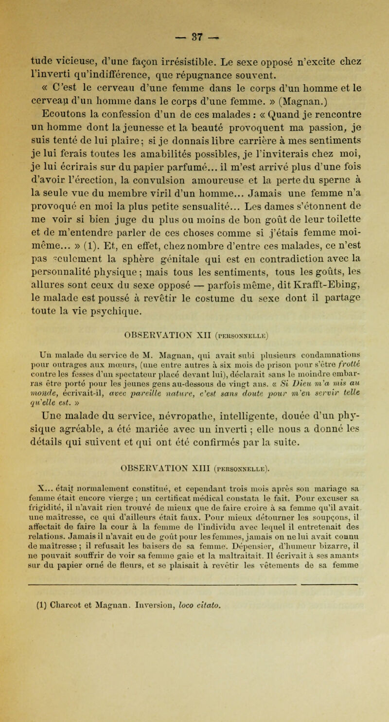 tude vicieuse, d'une façon irrésistible. Le sexe opposé n'excite chez l'inverti qu'indifférence, que répugnance souvent. « C'est le cerveau d'une femme dans le corps d'un homme et le cerveau d'un homme dans le corps d'une femme. » (Magnan.) Ecoutons la confession d'un de ces malades : « Quand je rencontre un homme dont la jeunesse et la beauté provoquent ma passion, je suis tenté de lui plaire; si je donnais libre carrière à mes sentiments je lui ferais toutes les amabilités possibles, je l'inviterais chez moi, je lui écrirais sur du papier parfumé... il m'est arrivé plus d'une fois d'avoir l'érection, la convulsion amoureuse et la perte du sperne à la seule vue du membre viril d'un homme... Jamais une femme n'a provoqué en moi la plus petite sensualité... Les dames s'étonnent de me voir si bien juge du plus ou moins de hon goût de leur toilette et de m'entendre parler de ces choses comme si j'étais femme moi- même... » (1). Et, en effet, chez nombre d'entre ces malades, ce n'est pas culcment la sphère génitale qui est en contradiction avec la personnalité physique ; mais tous les sentiments, tous les goûts, les allures sont ceux du sexe opposé — parfois même, dit Krafft-Ebing, le malade est poussé à revêtir le costume du sexe dont il partage toute la vie psychique. OBSERVATION XII (peksonxelle) Un malade du service de M. Magnan, qui avait sulji plusieurs condamnations pour outrages aux mœurs, (une entre autres à six mois de prison pour s'être frotté contre les fesses d'un spectateur placé devant lui), déclarait sans le moindre embar- ras être porté pour les jeunes gens au-dessous de vingt ans. « Si Dieu m'a mis au monde, écrivait-il, avec pareille nature, c'est sans doute pour m'en servir telle Qu'elle est. » Une malade du service, névropathe, intelligente, douée d'un phy- sique agréable, a été mariée avec un inverti ; elle nous a donné les détails qui suivent et qui ont été confirmés par la suite. OBSERVATION XIII (personnelle). X... était normalement constitué, et cependant trois mois après son mariage sa femme était encore vierge ; un certificat médical constata le fait. Pour excuser sa frigidité, il n'avait rien trouvé de mieux cpie de faire croire à sa femme cpi'il avait une maîtresse, ce qui d'ailleurs était faux. Pour mieux détourner les soupçons, il affectait de faire la cour à la femme de l'individu avec lequel il entretenait des relations. Jamais il n'avait eu de goût pour les femmes, jamais on ne lui avait connu de maîtresse ; il refusait les baisers de sa femme. Dépensier, d'humeur bizarre, il ne pouvait souffrir de voir sa femme gaie et la maltraitait. Il écrivait ;'i ses amants sur du papier orné de fleurs, et se plaisait à revêtir les vêtements de sa femme (1) Cliarcot et Magnan. Inversion, loco citato.