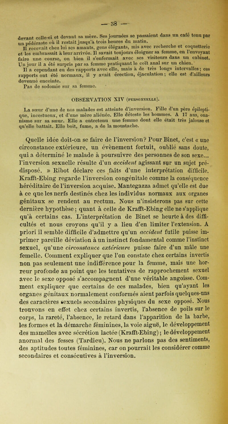 devant celle-ci et devant sa mère. Ses journées se passaient dans un café tenu par un pédéraste où il restait jusqu'à trois heures du matin. Il recevait chez lui ses amants, gens élégants, mis avec recherche et coquetterie et les embrassait à leur arrivée. 11 savait, toujours éloigner sa femme, en l'envoyant faire une course, on bien il s'enfermait avec ses visiteurs dans un cabinet. Un jour il a été surpris par sa femme pratiquant le coït anal sur un chien. Il a cependant eu des rapports avec elle, mais à de très longs intervalles ; ces rapports ont été normaux, il y avait érection, éjaculation ; elle est d'ailleurs devenue enceinte. Pas de sodomie sur sa femme. OBSERVATION XIV (peusossklle). La sœur d'une de nos malades est atteinte d'inversion. Fille d'un père épilepti- que, incestueux, et d'une mère aliénée. Elle déteste les hommes. A 17 ans, ona- nisme sur sa sœur. Elle a entretenu une femme dont elle était très jalouse et qu'elle battait. Elle boit, fume, a de la moustache. Quelle idée doit-on se faire de l'inversion? Pour Binet, c'est « une circonstance extérieure, un événement fortuit, oublié sans doute, qui a déterminé le malade à poursuivre des personnes de son sexe... l'inversion sexuelle résulte d'un accident agissant sur un sujet pré- disposé. » Ribot déclare ces faits d'une interprétation difficile. Krafft-Ebing regarde l'inversion congénitale comme la conséquence héréditaire de l'inversion acquise. Mantegazza admet qu'elle est due à ce que les nerfs destinés chez les individus normaux aux organes génitaux se rendent au rectum. Nous n'insisterons pas sur cette dernière hypothèse ; quant à celle de KrafTt-Ebing elle ne s'applique qu'à certains cas. L'interprétation de Binet se heurte à des diffi- cultés et nous croyons qu'il y a lieu d'en limiter l'extension. A priori il semble difficile d'admettre qu'un accident futile puisse im- primer pareille déviation à un instinct fondamental comme l'instinct sexuel, qu'une circonstance extérieure puisse faire d'un mâle une femelle. Comment expliquer que l'on constate chez certains invertis non pas seulement une indifférence pour la femme, mais une hor- reur profonde au point que les tentatives de rapprochement sexuel avec le sexe opposé s'accompagnent d'une véritable angoisse. Com- ment expliquer que certains de ces malades, bien qu'ayant les organes génitaux normalement conformés aient parfois quelques-uns des caractères sexuels secondaires physiques du sexe opposé. Nous trouvons en effet chez certains invertis, l'absence de poils sur le corps, la rareté, l'absence, le retard dans l'apparition de la barbe, les formes et la démarche féminines, la voie aiguë, le développement des mamelles avec sécrétion lactée (KrafTt-Ebing) ; le développement anormal des fesses (Tardieu). Nous ne parlons pas des sentiments, des aptitudes toutes féminines, car on pourrait les considérer comme secondaires et consécutives à l'inversion.