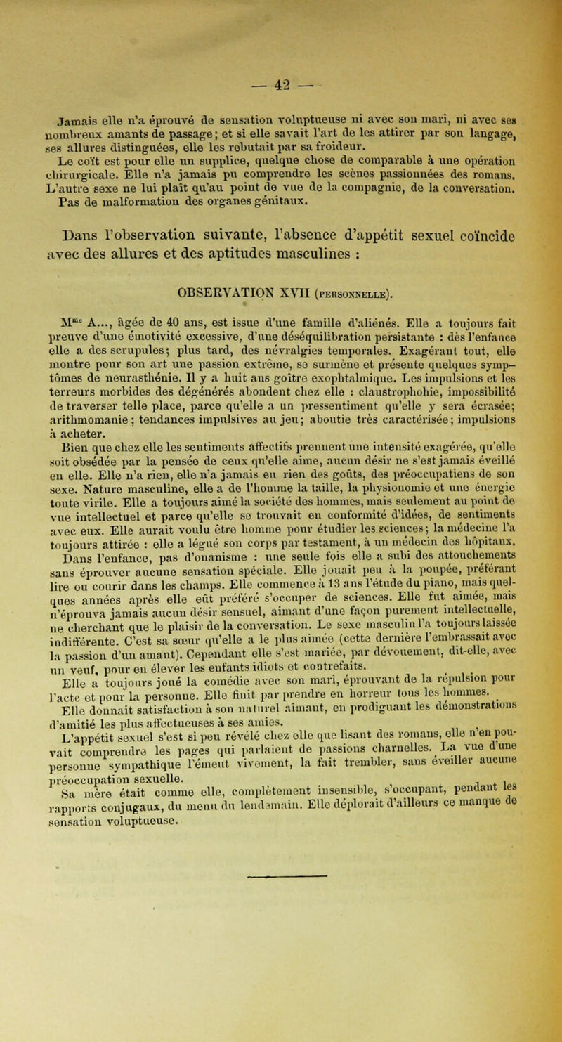 Jamais elle n'a éprouvé de sensation voluptueuse ni avec sou mari, ni avec ses nombreux amants de passage; et si elle savait l'art de les attirer par son langage, ses allures distinguées, elle les rebutait par sa froideur. Le coït est pour elle un supplice, quelque chose de comparable à une opération chirurgicale. Elle n'a jamais pu comprendre les scènes passionnées des romans. L'autre sexe ne lui plaît qu'au point de vue de la compagnie, de la conversation. Pas de malformation des organes génitaux. Dans l'observation suivante, l'absence d'appétit sexuel coïncide avec des allures et des aptitudes masculines : OBSERVATION XVII (personnelle). M' A..., âgée de 40 ans, est issue d'une famille d'aliénés. Elle a toujours fait preuve d'une émotivité excessive, d'une déséquilibration persistante : dès l'enfance elle a des scrupules; plus tard, des névralgies temporales. Exagérant tout, elle montre pour son art une passion extrême, sa surmène et présente quelques symp- tômes de neurasthénie. Il y a huit aus goitre exophtalmique. Les impulsions et les terreurs morbides des dégénérés abondent chez elle : claustrophobie, impossibilité de traverser telle place, parce qu'elle a un pressentiment qu'elle y sera écrasée; arithmomanie ; tendances impulsives au jeu ; aboutie très caractérisée ; impulsions à acheter. Bien que chez elle les sentiments affectifs prennent une intensité exagérée, qu'elle soit obsédée par la pensée de ceux qu'elle aime, aucun désir ne s'est jamais éveillé en elle. Elle n'a rien, elle n'a jamais eu rien des goûts, des préoccupations de son sexe. Nature masculine, elle a do l'homme la taille, la physionomie et une énergie toute virile. Elle a toujours aimé la société des hommes, mais seulement au point de vue intellectuel et parce qu'elle se trouvait en conformité d'idées, de sentiments avec eux. Elle aurait voulu être homme pour étudier les sciences; la médecine l'a toujours attirée : elle a légué son corps par testament, à un médecin des hôpitaux. Dans l'enfance, pas d'onanisme : une seule fois elle a subi des attouchements sans éprouver aucune sensation spéciale. Elle jouait peu à la poupée, préférant lire ou courir dans les champs. Elle commence à 13 ans l'étude du piano, mais quel- ques années après elle eût préféré s'occuper de sciences. Elle fut aimée, mais n'éprouva jamais aucun désir sensuel, aimant d'une façon purement intellectuelle, ne cherchant que le plaisir delà conversation. Le sexe masculin l'a toujours laissée indifférente. C'est sa sœur qu'elle a le plus aimée (cette dernière l'embrassait avec la passion d'un amant). Cependant elle s'est mariée, par dévouement, dit-elle, avec un veuf, pour en élever les enfants idiots et contrefaits. Elle a toujours joué la comédie avec son mari, éprouvant de la répulsion pour l'acte et pour la personne. Elle finit par prendre en horreur tous les hommes. Elle donnait satisfaction à son naturel aimant, en prodiguant les démonstrations d'amitié les plus affectueuses à ses amies. L'appétit sexuel s'est si peu révélé chez elle que lisant des romans, elle n en pou- vait comprendre les pages qui parlaient de passions charnelles. La vue d une personne sympathique l'émeut vivement, la fait trembler, sans éveiller aucune préoccupation sexuelle. . Sa mère était comme elle, complètement insensible, n'occupant, pendant les rapports conjugaux, du menu du lendemain. Elle déplorait d'ailleurs ce manque de sensation voluptueuse.