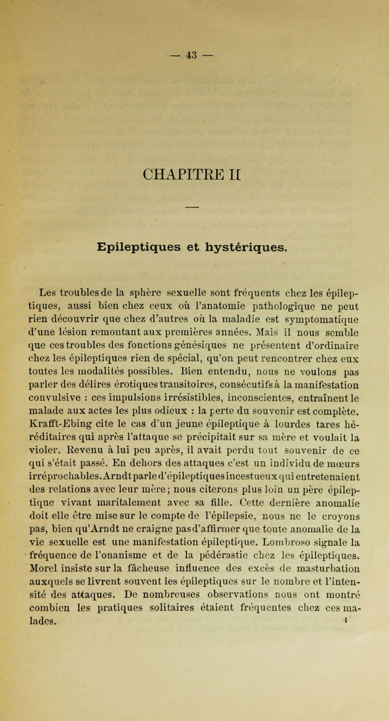 CHAPITRE II Epileptiques et hystériques. Les troubles de la sphère sexuelle sont fréquents chez les epilep- tiques, aussi bien chez ceux où Fanatoniie pathologique ne peut rien découvrir que chez d'autres où la maladie est syniptoinatique d'une lésion remontant aux premières années. Mais il nous semble que ces troubles des fonctions génésiques ne présentent d'ordinaire chez les epileptiques rien de spécial, qu'on peut rencontrer chez eux toutes les modalités possibles. Bien entendu, nous ne voulons pas parler des délires erotiques transitoires, consécutifs à la manifestation convulsive : ces impulsions irrésistibles, inconscientes, entraînent le malade aux actes les plus odieux : la perte du souvenir est complète. Krafft-Ebing cite le cas d'un jeune épilepiique à lourdes tares hé- réditaires qui après l'attaque se précipitait sur sa mère et voulait la violer. Revenu à lui peu après, il avait perdu tout souvenir de ce qui s'était passé. En dehors des attaques c'est un individu de mœurs irréprochables. Arndtparle d'épileptiques incestueux qui entretenaient des relations avec leur mère; nous citerons plus loin un père épilep- tique vivant maritalement avec sa fille. Cette dernière anomalie doit elle être mise sur le compte de l'épilepsie, nous ne le croyons pas, bien qu'Arndt ne craigne pas d'affirmer que toute anomalie de la vie sexuelle est une manifestation épileptique. Lombroso signale la fréquence de l'onanisme et de la pédérastie chez les epileptiques. Morel insiste sur la fâcheuse influence des excès de masturbation auxquels se livrent souvent les epileptiques sur le nombre et l'inten- sité des attaques. De nombreuses observations nous ont montré combien les pratiques solitaires étaient fréquentes chez ces ma- lades. •
