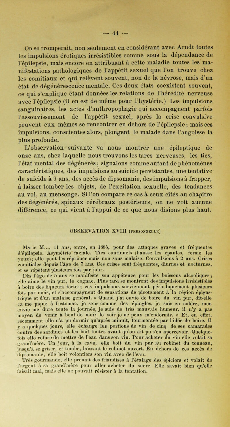 On se tromperait, non seulement en considérant avec Arndt toutes les impulsions erotiques irrésistibles comme sous la dépendance de l'épilepsie, mais encore en attribuant à cette maladie toutes les ma- nifestations pathologiques de l'appétit sexuel que l'on trouve chez les comitiaux et qui relèvent souvent, non de la névrose, mais d'un état de dégénérescence mentale. Ces deux états coexistent souvent, ce qui s'explique étant données les relations de l'hérédité nerveuse avec l'épilepsie (il en est de même pour l'hystérie.) Les impulsions sanguinaires, les actes d'anthropophagie qui accompagnent parfois l'assouvissement de l'appétit sexuel, après la crise convulsive peuvent eux mêmes se rencontrer en dehors de l'épilepsie ; mais ces impulsions, conscientes alors, plongent le malade dans l'angoisse la plus profonde. L'observation suivante va nous montrer une épileptique de onze ans, chez laquelle nous trouvons les tares nerveuses, les tics, l'état mental des dégénérés; signalons comme autant de phénomènes caractéristiques, des impulsions au suicide persistantes, une tentative de suicide à 9 ans, des accès de dipsomanie, des impulsions à frapper, à laisser tomber les objets, de l'excitation sexuelle, des tendances au vol, au mensonge. Si l'on compare ce cas à ceux cités au chapitre des dégénérés, spinaux cérébraux postérieurs, on ne voit aucune différence, ce qui vient à l'appui de ce que nous disions plus haut. OBSERVATION XVIII (personnelle) Marie M..., 11 ans, entre, en 1885, pour des attaques graves et fréquentas d'épilepsie. Asymétrie faciale. Tics continuels (hausse les épaules, ferme les veux); elle peut les réprimer mais non sans malaise. Convulsions à 2 ans. Crises comitiales depuis l'âge de 7 ans. Ces crises sont fréquentes, diurnes et nocturnes, et se répètent plusieurs fois par jour. Dès l'âge de 5 ans se manifeste son appétence pour les boissons alcooliques ; elle aime le vin pur, le cognac. Plus tard se montrent des impulsions irrésistibles à boire des liqueurs fortes; ces impulsions surviennent périodiquement plusieurs fois par mois, et s'accompagnent de sensations de picotement à la région épigas- trique et d'un malaise général. « Quand j'ai envie de boire du vin pur, dit-elle ça me pique à l'estomac, je sens comme des épingles, je suis en colère, mon envie me dure toute la journée, je suis de très mauvais humeur, il n'y a pas moyen de venir à bout de moi; le soir je ne peux m'endormir. » Et, en effet, récemment elle n'a pu dormir qu'après minuit, tourmentée par 1 idée de boire. Il y a quelques jours, elle échange les portions de vin de cinq de ses camarades contre des sardines et les boit toutes avant qu'on ait pu s'en apercevoir. Quelque- fois elle refuse de mettre de l'eau dans son vin. Pour acheter du vin elle volait sa grand'mère. Un jour, à la cave, elle boit du vin pur au robinet du tonneau, jusqu'à se griser, et tombe, laissant le robinet ouvert. En dehors de ces accès de dipsomanie, elle boit volontiers son vin avec de l'eau. Très gourmande, elle prenait des friandises à l'étalage des épiciers et volait do l'argent à sa grand'mère pour aller acheter du sucre. Elle savait bien qu'elle faisait mal, mais elle ne pouvait résister à la tentation.