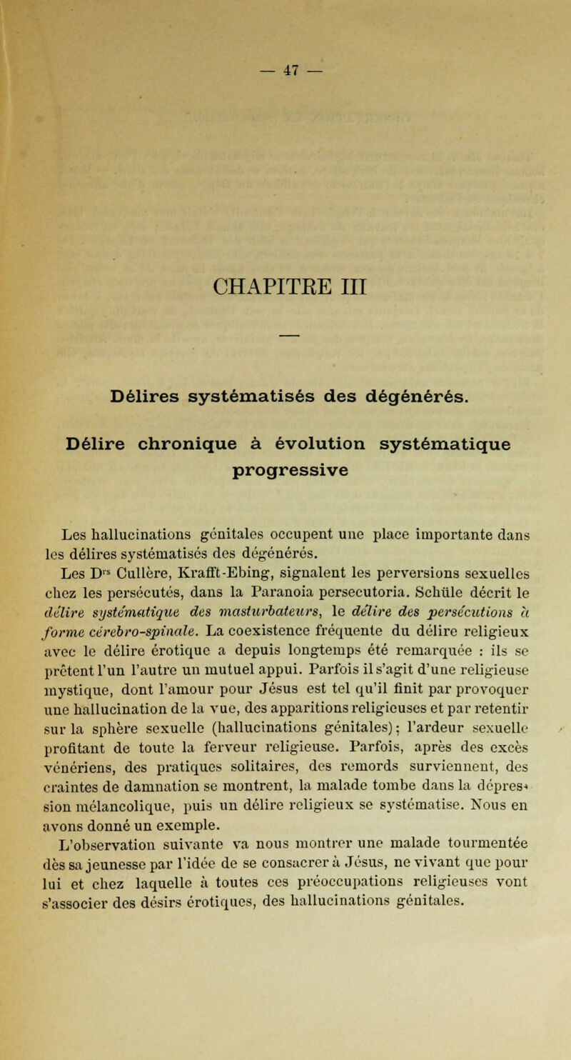 CHAPITRE III Délires systématisés des dégénérés. Délire chronique à évolution systématique progressive Les hallucinations génitales occupent une place importante dans les délires systématisés des dégénérés. Les D,s Cullère, Krafft-Ebing, signalent les perversions sexuelles chez les persécutés, dans la Paranoïa persecutoria. Schûle décrit le délire systématique, des masiurbateurs, le délire des persécutions à forme cérébro-spinale. La coexistence fréquente du délire religieux avec le délire erotique a depuis longtemps été remarquée : ils se prêtent l'un l'autre un mutuel appui. Parfois il s'agit d'une religieuse mystique, dont l'amour pour Jésus est tel qu'il finit par provoquer une hallucination de la vue, des apparitions religieuses et par retentir sur la sphère sexuelle (hallucinations génitales) ; l'ardeur sexuelle profitant de toute la ferveur religieuse. Parfois, après des excès vénériens, des pratiques solitaires, des remords surviennent, des craintes de damnation se montrent, la malade tombe dans la dépres-> sion mélancolique, puis un délire religieux se systématise. Nous en avons donné un exemple. L'observation suivante va nous montrer une malade tourmentée dès sa jeunesse par l'idée de se consacrera Jésus, ne vivant que pour lui et chez laquelle à toutes ces préoccupations religieuses vont s'associer des désirs erotiques, des hallucinations génitales.