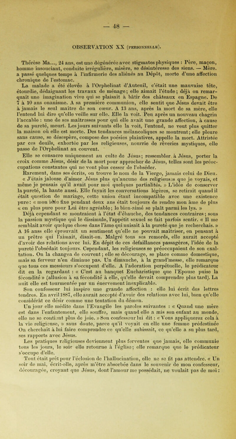OBSERVATION XX (personnelle). Thérèse Ma..., 24 ans, est une dégénérée avec stigmates physiques : Père, maçon, homme insouciant, conduite irrégulière, misère, se désintéresse des siens. — Mère. a passé quelques temps à l'infirmerie des aliénés au Dépôt, morte d'une affection chronique de l'estomac. La malade a été élevée à l'Orphelinat d'Auteuil, c'était une mauvaise tête, étourdie, dédaignant les travaux de ménage; elle aimait l'étude; déjà on remar- quait une imagination vive qui se plaisait à bâtir des châteaux en Espagne. De 7 à 10 ans onanisme. A sa première communion, elle sentit que Jésus devait être à jamais le seul maître de son cœur. A 13 ans, après la mort de sa mère, elle l'entend lui dire qu'elle veille sur elle. Elle la voit. Peu après un nouveau chagrin l'accable : une de ses maîtresses pour qui elle avait une grande affection, à cause de sa pureté, meurt. Lesjours suivants elle la voit, l'entend, ne veut plus quitter la maison où elle est morte. Des tendances mélancoliques se montrent ; elle pleure sans cause, se désespère, compose des poésies plaintives, appelle la mort. Attristée par ces deuils, exhortée par les religieuses, nourrie de rêveries mystiques, elle passe de l'Orphelinat au couvent. Elle se consacre uniquement au culte de Jésus ; ressembler à Jésus, porter la croix comme Jésus, désir de la mort pour approcher de Jésus, telles sont les préoc- cupations constantes qui ne vont pins cesser de l'obséder. Parement, dans ses écrits, on trouve le nom de la Vierge, jamais celui de Dieu. « J'étais jalouse d'aimer Jésus plus qu'aucune des religieuses que je voyais, et même je pensais qu'il avait pour moi quelques partialités. » L'idée de conserver la pureté, la hante aussi. Elle fuyait les conversations légères, se retirait quand il était question de mariage, cette union étant incompatible avec une existence pure: « mon idée fixe pendant deux ans était toujours de rendre mon âme de plus « en pins pure pour Lui être agréable ; le bien-aimé se plaît parmi les lys. » Déjà cependant se montraient à l'état d'ébauche, des tendances contraires; sous la passion mystique qui le dissimule, l'appétit sexuel se fait parfois sentir. « 11 me semblait avoir quelque chose dans l'âme qui nuisait à la pureté que je recherchais. » A 16 anss elle éprouvait un sentiment qu'elle ne pouvait maîtriser, on pensant à un prêtre qui l'aimait, disait-on. Malgré tous ses remords, elle aurait accepté d'avoir des relations avec lui. En dépit de ces défaillances passagères, l'idée de la pureté l'obsédait toujours. Cependant, les religieuses se préoccupaient de son exal- tation. On la changea de couvent; elle se décourage, se place comme domestique, mais sa ferveur n'en diminue pas. Un dimanche, à la grand'messe, elle remarque que tous ces messieurs s'occupent d'elle. A l'adoration perpétuelle, le prédicateur dit en la regardant : « C'est au banquet Eucharistique que l'Epouse puise la fécondité » (allusion à sa fécondité à elle, qu'elle devait comprendre plus tard). La nuit elle est tourmentée par un énervement inexplicable. Son confesseur lui inspire une grande affection : elle lui écrit des lettres tendres. En avril 1887, elle aurait accepté d'avoir des relations avec lui, bien qu'elle considérât ce désir comme une tentation du démon. Un jour elle médite dans l'Evangile les paroles suivantes : « Quand une mèro est dans l'enfantement, elle souffre, mais quand elle a mis son enfant au monde, elle ne se contient plus de joie. «Son confesseur lui dit : «Vous appliquerez cela à la vie religieuse, » sans doute, parce qu'il voyait en elle une femme prédestinée On cherchait à lui faire comprendre ce qu'elle subissait, ce qu'elle a su plus tard, ses rapports avec Jésus. Les pratiques religieuses deviennent plus ferventes que jamais, elle communie tous les jours, le soir elle retourne à l'église; elle remarque que le prédicateur s'occupe d'elle. Tout était prêt pour réclusion de l'hallucination, elle ne se fit pas attendre. « Un soir do mai, écrit-elle, après m'être absorbée dans le souvenir de mon confesseur, découragée, croyant que Jésus, dont l'amour me possédait, ne voulait pas de moi: