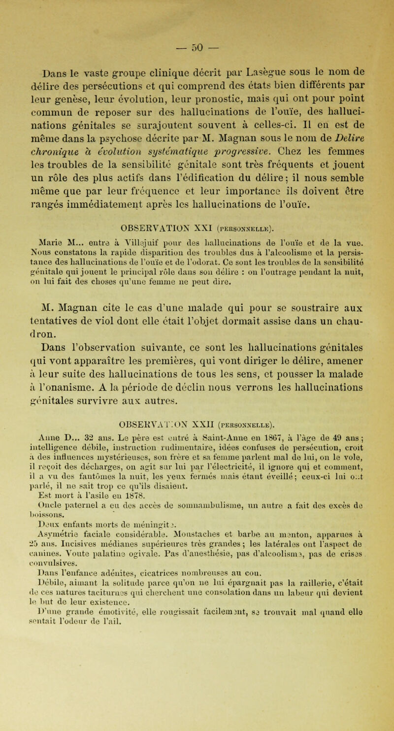 — .-.o — Dans le vaste groupe clinique décrit par Lasègue sous le nom de délire des persécutions et qui comprend des états bien différents par leur genèse, leur évolution, leur pronostic, mais qui ont pour point commun de reposer sur des hallucinations de l'ouïe, des halluci- nations génitales se surajoutent souvent à celles-ci. Il en est de même dans la psychose décrite par M. Magnan sous le nom de Délire chronique à évolution systématique progressive. Chez les femmes les troubles de la sensibilité génitale sont très fréquents et jouent un rôle des plus actifs dans l'édification du délire ; il nous semble même que par leur fréquence et leur importance ils doivent être rangés immédiatement après les hallucinations de l'ouïe. OBSERVATION XXI (personnelle). Marie M... entre à VUlejuif pour des hallucinations de l'ouïe et de la vue. Nous constatons la rapide disparition des troubles dus à l'alcoolisme et la persis- tance des hallucinations de l'ouïe et de l'odorat. Ce sont les troubles de la sensibilité génitale qui jouent le principal rôle dans son délire : on l'outrage pendant la nuit, on lui fait des choses qu'une femme ne peut dire. M. Magnan cite le cas d'une malade qui pour se soustraire aux tentatives de viol dont elle était l'objet dormait assise dans un chau- dron. Dans l'observation suivante, ce sont les hallucinations génitales qui vont apparaître les premières, qui vont diriger le délire, amener à leur suite des hallucinations de tous les sens, et pousser la malade à l'onanisme. A la période de déclin nous verrons les hallucinations génitales survivre aux autres. OBSERVATION XXII (personnelle). Aune D... 32 ans. Le père est entré à Saint-Anne en 1867, à l'âge de 49 ans ; intelligence débile, instruction rudinientaire, idées confuses de persécution, croit à des influences mystérieuses, son frère et sa femme parlent mal de lui, on le vole, il reçoit des décharges, on agit sur lui par l'électricité, il ignore qui et comment, il a vu des fantômes la nuit, les yeux fermés mais étant éveillé; ceux-ci lui o..t parlé, il ne sait trop ce qu'ils disaient. Est mort à l'asile eu 1878. Oncle paternel a eu des accès de somnambulisme, un autre a fait des excès de boissons. 1 l'iis enfants morts de iuéningitj. Asymétrie faciale considérable. Moustaches et barbe au menton, apparues à 25 ans. Incisives médianes supérieures très grandes ; les latérales ont l'aspect de canines. Voûte palatine ogivale. Pas d'anesthésie, pas d'alcoolisme, pas de crises convulsives. Dans l'enfance adénites, cicatrices nombreuses au cou. Débile, aimant la solitude parce qu'on ne lui épargnait pas la raillerie, c'était de ces natures taciturnes qui cherchent une consolation dans un labeur qui devient h- but de leur existence. D'une grande émotivité, elle rougissait facilement, se trouvait mal quand elle sentait l'odeur de l'ail.