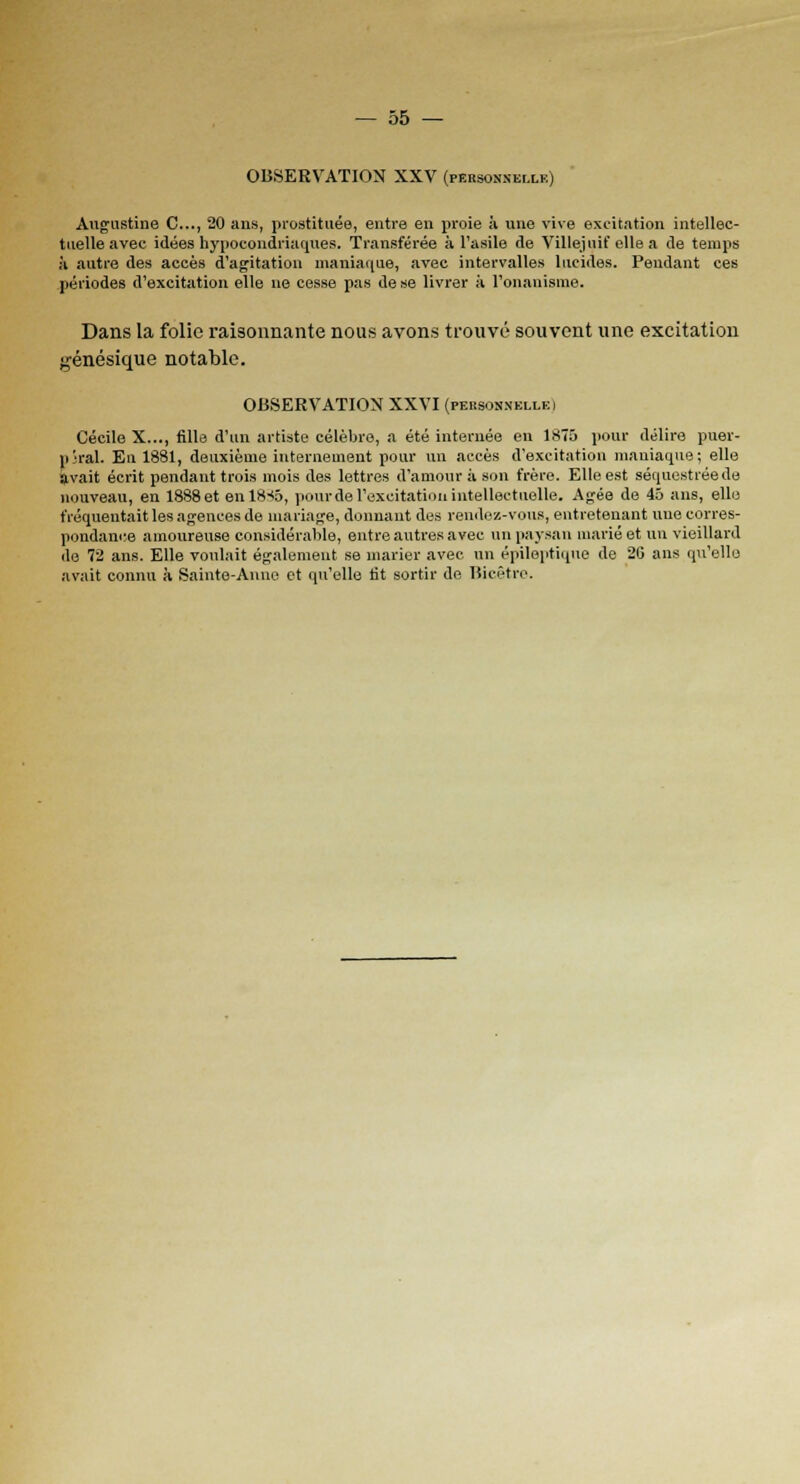 OBSERVATION XXV (pEBsmnnsi.LB) Augustine C..., 20 ans, prostituée, entre en proie à une vive excitation intellec- tuelle avec idées hypocondriaques. Transférée à l'asile de Villejnif elle a de temps à autre des accès d'agitation maniaque, avec intervalles lucides. Pendant ces périodes d'excitation elle ne cesse pas de se livrer à l'onanisme. Dans la folie raisonnante nous avons trouvé souvent une excitation génésique notable. OBSERVATION XXVI (personnellki Cécile X..., fille d'un artiste célèbre, a été internée en 1875 pour délire puer- pjral. En 1881, deuxième internement pour un accès d'excitation maniaque; elle avait écrit pendant trois mois des lettres d'amour à son frère. Elle est séquestrée de nouveau, en 1888 et enl8-<5, pourde l'excitation intellectuelle. Agée de 45 ans, elle fréquentait les agences de mariage, donnant des rendez-vous, entretenant une corres- pondance amoureuse considérable, entre autres avec un paysan marié et un vieillard de 72 ans. Elle voulait également se marier avec nn épileptique de 26 ans qu'elle avait connu à Sainte-Anne et qu'elle lit sortir de Bicêtre.