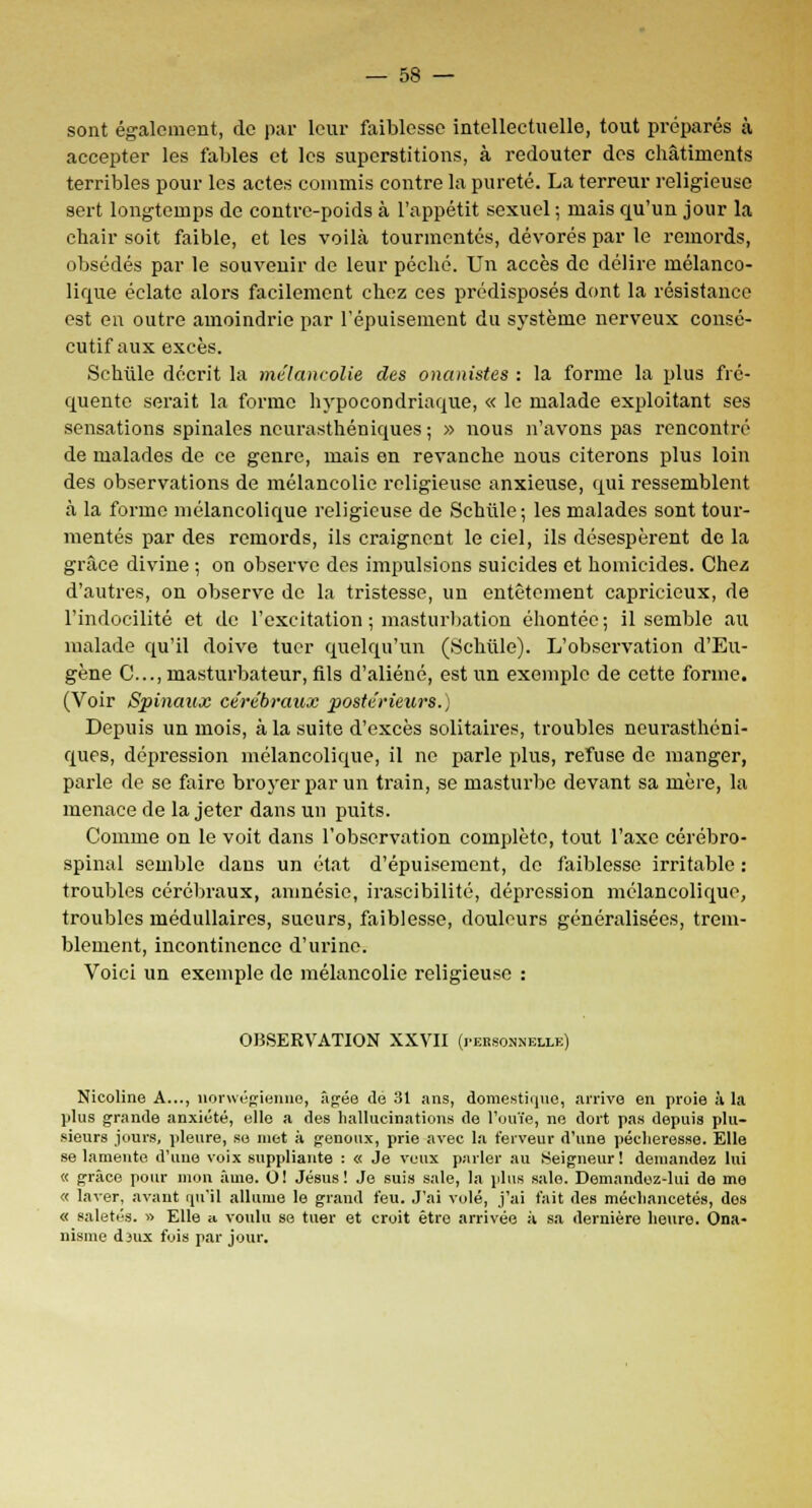 sont également, de par leur faiblesse intellectuelle, tout préparés à accepter les fables et les superstitions, à redouter des châtiments terribles pour les actes commis contre la pureté. La terreur religieuse sert longtemps de contre-poids à l'appétit sexuel ; mais qu'un jour la chair soit faible, et les voilà tourmentés, dévorés par le remords, obsédés par le souvenir de leur péché. Un accès de délire mélanco- lique éclate alors facilement chez ces prédisposés dont la résistance est en outre amoindrie par l'épuisement du système nerveux consé- cutif aux excès. Schtile décrit la mélancolie des onanistes : la forme la plus fré- quente serait la forme hypocondriaque, « le malade exploitant ses sensations spinales neurasthéniques ; » nous n'avons pas rencontré de malades de ce genre, mais en revanche nous citerons plus loin des observations de mélancolie religieuse anxieuse, qui ressemblent à la forme mélancolique religieuse de Schtile ; les malades sont tour- mentés par des remords, ils craignent le ciel, ils désespèrent de la grâce divine ; on observe des impulsions suicides et homicides. Chez d'autres, on observe de la tristesse, un entêtement capricieux, de l'indocilité et de l'excitation ; masturbation éhontée; il semble au malade qu'il doive tuer quelqu'un (Schtile). L'observation d'Eu- gène C..., masturbateur, fils d'aliéné, est un exemple de cette forme. (Voir Spinaux cérébraux postérieurs.) Depuis un mois, à la suite d'excès solitaires, troubles neurasthéni- ques, dépression mélancolique, il ne parle plus, refuse de manger, parle de se faire broyer par un train, se masturbe devant sa mère, la menace de la jeter dans un puits. Comme on le voit dans l'observation complète, tout l'axe cérébro- spinal semble dans un état d'épuisement, do faiblesse irritable : troubles cérébraux, amnésie, irascibilité, dépression mélancolique, troubles médullaires, sueurs, faiblesse, douleurs généralisées, trem- blement, incontinence d'urine. Voici un exemple de mélancolie religieuse : OBSERVATION XXVII (i>erso.nnellk) Nicoline A..., norvvégienne, âgée de 31 ans, domestique, arrive en proie à la plus grande anxiété, elle a des hallucinations de l'ouïe, ne dort pas depuis plu- sieurs jours, pleure, se met à genoux, prie avec la ferveur d'une pécheresse. Elle se lamente d'une voix suppliante : « Je veux parler au Seigneur! demandez lui « grâce pour mon âme. O! Jésus! Je suis sale, la plus sale. Demandez-lui de me « laver, avant qu'il allume le grand feu. J'ai volé, j'ai fait des méchancetés, des « saletés. » Elle » voulu se tuer et croit être arrivée à sa dernière heure. Ona- nisme dsux fois par jour.