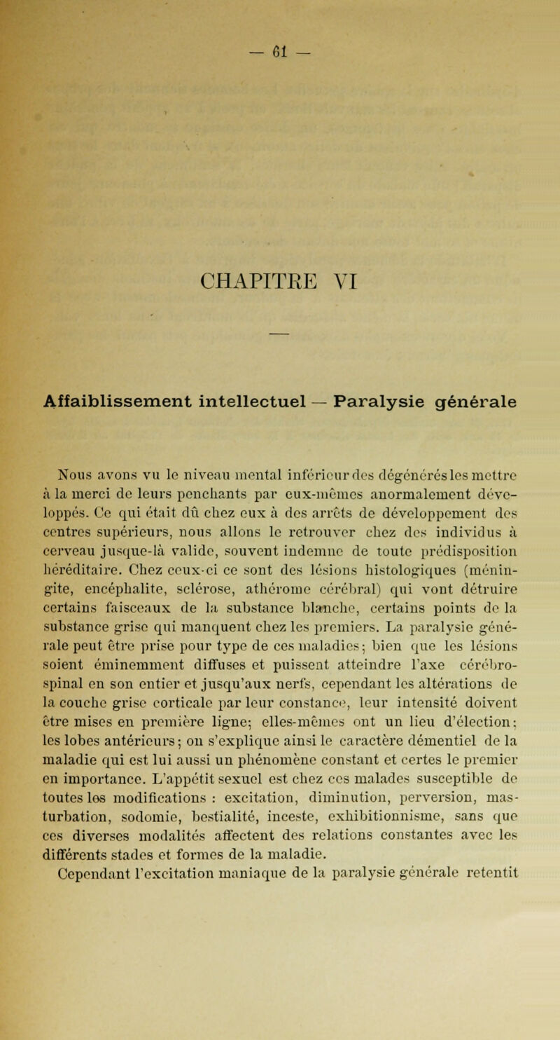 CHAPITRE VI Affaiblissement intellectuel — Paralysie générale Nous avons vu le niveau montai inférieur ries dégénérés les mettre à la merci de leurs penchants par eux-mêmes anormalement déve- loppés. Ce qui était dû chez eux à des arrêts de développement des centres supérieurs, nous allons le retrouver chez des individus à cerveau jusque-là valide, souvent indemne de toute prédisposition héréditaire. Chez ceux-ci ce sont des lésions histologiques (ménin- gite, encéphalite, sclérose, athérome cérébral) qui vont détruire certains faisceaux de la substance blanche, certains points de la substance grise qui manquent chez les premiers. La paralysie géné- rale peut être prise pour type de ces maladies ; bien que les lésions soient éminemment diffuses et puissent atteindre l'axe cérébro- spinal en son entier et jusqu'aux nerfs, cependant les altérations de la couche grise corticale par leur constance, leur intensité doivent être mises en première ligne; elles-mêmes ont un lieu d'élection : les lobes antérieurs ; on s'explique ainsi le caractère démentiel de la maladie qui est lui aussi un phénomène constant et certes le premier en importance. L'appétit sexuel est chez ces malades susceptible de toutes les modifications: excitation, diminution, perversion, mas- turbation, sodomie, bestialité, inceste, exhibitionnisme, sans que ces diverses modalités affectent des relations constantes avec les différents stades et formes de la maladie. Cependant l'excitation maniaque de la paralysie générale retentit