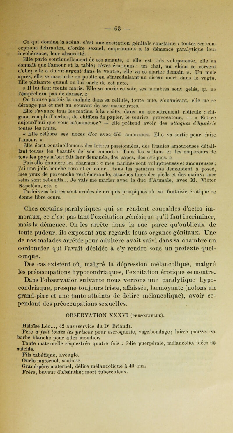 Ce qui domine la scène, c'est une excitation génitale constante : toutes ses con- ceptions délirantes, d'ordre sexuel, empruntant à la démence paralytique leur incohérence, leur absurdité. Elle parle continuellement de ses amants, « elle est très voluptueuse, elle nu connaît que l'amour et la table ; rêves erotiques : un chat, un chien se servent d'elle; elle a du vif-argent dans le ventre; elle va se marier demain ». Un mois après, elle se masturbe en public en s'introduisant un oiseau mort dans le vagin. Elle plaisante quand on lui parle de cet acte. <k 11 lui faut trente maris. Elle se marie ce soir, ses membres sont gelés, ça no l'empêchera pas de danser. » On trouve parfois la malade dans sa cellule, toute nue, s'onanisant, elle ne se dérange pas et met an courant de ses manœuvres. Elle s'avance tous les matins, à la visite, dans un accoutrement ridicule : chi- gnon rempli d'herbes, de chiffons de papier, le sourire provocateur, — « Est-ce aujourd'hui que vous m'emmenez? — elle prétond avoir des attaques d'hystérie toutes les nuits. « Elle célèbre ses noces d'or avec 150 amoureux. Elle va sortir pour faire l'amour. » Elle écrit continellement des lettres passionnées, des litanies amoureuses détail- lant toutes les beautés de son amant. « Tous les sultans et les empereurs de tous les pays m'ont fait leur demande, des papes, des évêques. » Puis elle énumère ses charmes : « mes narines sont voluptueuses et amoureuses ; j'ai une jolie bouche rose et en coeur... tous les peintres me demandent à poser, mes yeux de pervenche vert émeraude, attaches fines des pieds et des mains ; mes seins sont rebondis... Je vais me marier avec le duc d'Aumale, avec M. Victor Napoléon, etc. » Parfois ses lettres sont ornées de croquis priapiques où sa fantaisie erotique >u donne libre cours. Chez certains paralytiques qui se rendent coupables d'actes im- moraux, ce n'est pas tant l'excitation génésique qu'il faut incriminer, mais la démence. On les arrête dans la rue parce qu'oublieux de toute pudeur, ils exposent aux regards leurs organes génitaux. Une de nos malades arrêtée pour adultère avait suivi dans sa chambre un cordonnier qui l'avait décidée à s'y rendre sous un prétexte quel- conque. Des cas existent où, malgré la dépression mélancolique, malgré les préoccupations hypocondriaques, l'excitation erotique se montre. Dans l'observation suivante nous verrons une paralytique hypo- condriaque, prcsqne toujours triste, affaissée, larmoyante (notons un grand-père et une tante atteints de délire mélancolique), avoir ce- pendant des préoccupations sexuelles. OBSERVATION XXXVI (pkrsonnkllk). Héloïse Léo..., 42 ans (service du Dr Briand). Père a fait toutes les 2?risons pour escroquerie, vagabondage; laisse pousser sa barbe blanche pour aller mendier. Tante maternelle séquestrée quatre fois : folie puerpérale, mélancolie, idées de suicide. Fils tabétiquo, aveugle. Oncle maternel, scoliose. Grand-père maternel, délire mélancolique à 40 ans. Frère, buveur d'absinthe; mort tuberculeux.