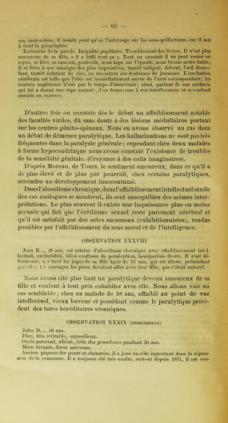 — lili — Bon instruction ; il insiste pour qu'on l'interroge sur les sous-préfectures, car il sait à fond la géographie. Embarras delà parole. Inégalité pupillaire. Tremblement des lèvres. Il n'est plus amoureux de sa tille, « il a biffé tout ça ». Tout on causant il ne peut rester en repos, se lève, se rasseoit, gesticule, nous tape sur l'épaule, nous brosse notre habit ; il se livre à une mimique des plus expressives, tantôt indigné, debout, l'œil étince- lant, tantôt éclatant de rire, en racontant ses fredaines de jeunesse. L'excitation cérébrale est telle que l'idée est immédiatement suivie de l'acte correspondant; les Centres supérieurs n'ont pas le temps d'intervenir; ainsi, parlant de sou médecin qui lui a donné une tape amical ', il on donne une à son interlocuteur et se confond ensuite en excuses. D'autres fois on constate dès le début un affaiblissement notable des facultés viriles, dû sans doute à des lésions médullaires portant sur les centres génito-spinaux. Nous en avons observé un cas dans un début de démence paralytique. Les hallucinations ne sont pas très fréquentes dans la paralysie générale; cependant chez deux malades à forme hypocondriaque nous avons constaté l'existence de troubles de la sensibilté génitale. (Croyance à des coïts imaginaires). D'après Moreau, de Tours, le sentiment amoureux, dans ce qu'il a de plus élevé et de plus pur pourrait, chez certains paralytiques, atteindre un développement inaccoutumé. Dans l'alcoolisme chronique,dans l'affaiblissement intellectuel sénile des cas analogues se montrent, ils sont susceptibles des mêmes inter- prétations. Le plus souvent il existe une impuissance plus ou moins accusée qui fait que l'éréthisme sexuel reste purement cérébral et qu'il est satisfait par des actes anormaux (exhibitionnistes), rendus possibles par l'affaiblissement du sens moral et de l'intelligence. OBSERVATION XXXY1II .Jean )!..., 49 ans, est atteint d'alcoolisme chronique avec affaiblissement intel- lectuel, excitabilité, idées confuses de persécution, liéiniparésie droite. Il s'est dé- boutonné, a r devé les jupes de sa tille âgée de 15 ans, qui est idiote, prétendant que ch •/. I 's sauvages les pères devaient aller avec leur fille, que c'était naturel. Nous avons cité plus haut un paralytique devenu amoureux de sa fille et voulant à tout prix cohabiter avec elle. Nous allons voir un cas semblable ; chez un malade de 58 ans, affaibli au point de vue intellectuel, vieux buveur et possédant comme le paralytique précé- dent des tares héréditaires vésaniques. OBSERVATION XXXIX (rEiisoxNiXLE) •Iules 1)..., 58 ans. Père, très irritable, orgueilleux. Oncle paternel, aliéné, folie des grandeurs pendant 30 ans. Mère vivante. Sœur nerveuse. _ Ancien piqueurdes ponts et chaussées, il a joué un rôle important dans la répres- sion de la commune. Il a toujours été très exalté-, surtout depuis 1871, il est cou-