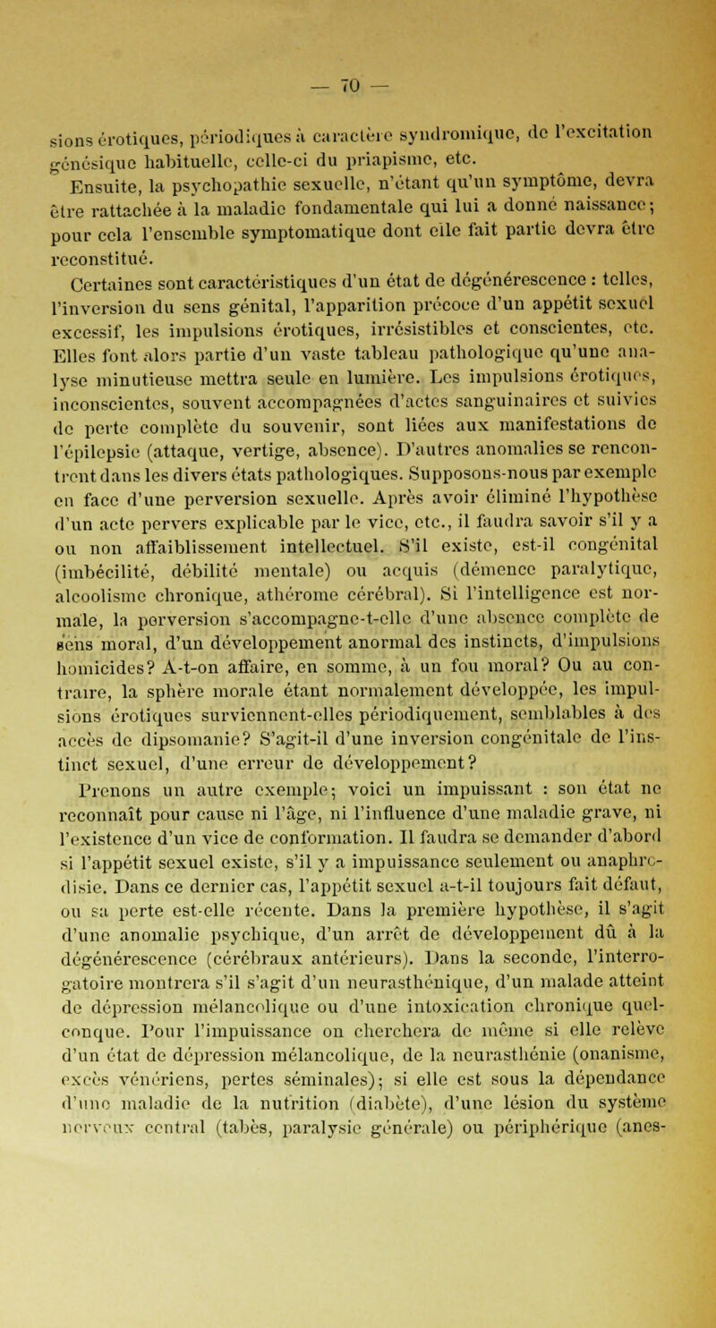 sions erotiques, périodiques à caractère syndromique, de l'excitation génésique habituelle, celle-ci du priapisme, etc. Ensuite, la psychopathie sexuelle, n'étant qu'un symptôme, devra être rattachée à la maladie fondamentale qui lui a donné naissance; pour cela l'ensemble symptomatique dont elle fait partie devra être reconstitué. Certaines sont caractéristiques d'un état de dégénérescence : telles, l'inversion du sens génital, l'apparition précoce d'un appétit sexuel excessif, les impulsions erotiques, irrésistibles et conscientes, etc. Elles font alors partie d'un vaste tableau pathologique qu'une ana- lyse minutieuse mettra seule en lumière. Les impulsions erotiques, inconscientes, souvent accompagnées d'actes sanguinaires et suivies de perte complète du souvenir, sont liées aux manifestations de l'épilcpsie (attaque, vertige, absence). D'autres anomalies se rencon- trent dans les divers états pathologiques. Supposons-nous par exemple en face d'une perversion sexuelle. Après avoir éliminé l'hypothèse d'un acte pervers explicable par le vice, etc., il faudra savoir s'il y a ou non affaiblissement intellectuel. S'il existe, est-il congénital (imbécilité, débilité mentale) ou acquis (démence paralytique, alcoolisme chronique, athérome cérébral). Si l'intelligence est nor- male, la perversion s'accompagne-t-elle d'une absence complète de sens moral, d'un développement anormal des instincts, d'impulsions homicides? A-t-on affaire, en somme, à un fou moral? Ou au con- traire, la sphère morale étant normalement développée, les impul- sions erotiques surviennent-elles périodiquement, semblables à des accès de dipsomanie? S'agit-il d'une inversion congénitale de l'ins- tinct sexuel, d'une erreur de développement? Prenons un autre exemple; voici un impuissant : son état ne reconnaît pour cause ni l'âge, ni l'influence d'une maladie grave, ni l'existence d'un vice de conformation. Il faudra se demander d'abord si l'appétit sexuel existe, s'il y a impuissance seulement ou anaphre- disie. Dans ce dernier cas, l'appétit sexuel a-t-il toujours fait défaut, ou sa perte est-elle récente. Dans la première hypothèse, il s'agit d'une anomalie psychique, d'un arrêt de développement dû à la dégénérescence (cérébraux antérieurs). Dans la seconde, l'interro- gatoire montrera s'il s'agit d'un neurasthénique, d'un malade atteint de dépression mélancolique ou d'une intoxication chronique quel- conque. Pour l'impuissance on cherchera de même si elle relève d'un état de dépression mélancolique, de la neurasthénie (onanisme, excès vénériens, pertes séminales); si elle est sous la dépendance d'une maladie de la nutrition (diabète), d'une lésion du système nerveux central (tabès, paralysie générale) ou périphérique (ânes-