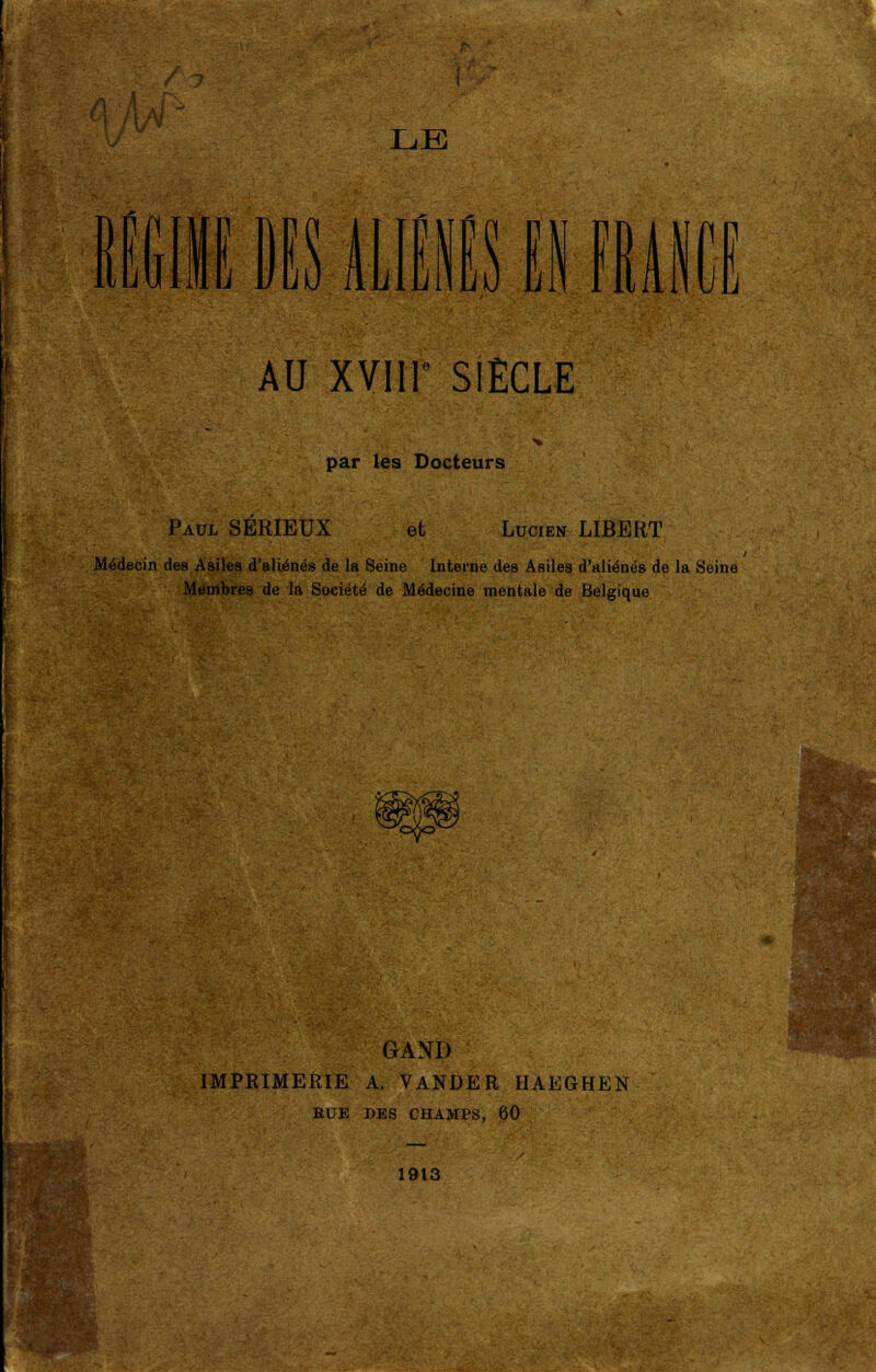 IffilIE BIS MIS II mise J AU XVIIT SIECLE par les Docteurs Paul SERIEUX et Lucien LIBERT Médecin des Asiles d'aliénés de la Seine interne des Asiles d'aliénés de la Seine Membres de la Société de Médecine mentale de Belgique >t^oc GAND IMPRIMERIE A. VANDER HAEGHEN EUE DES CHAMPS, 60 1913