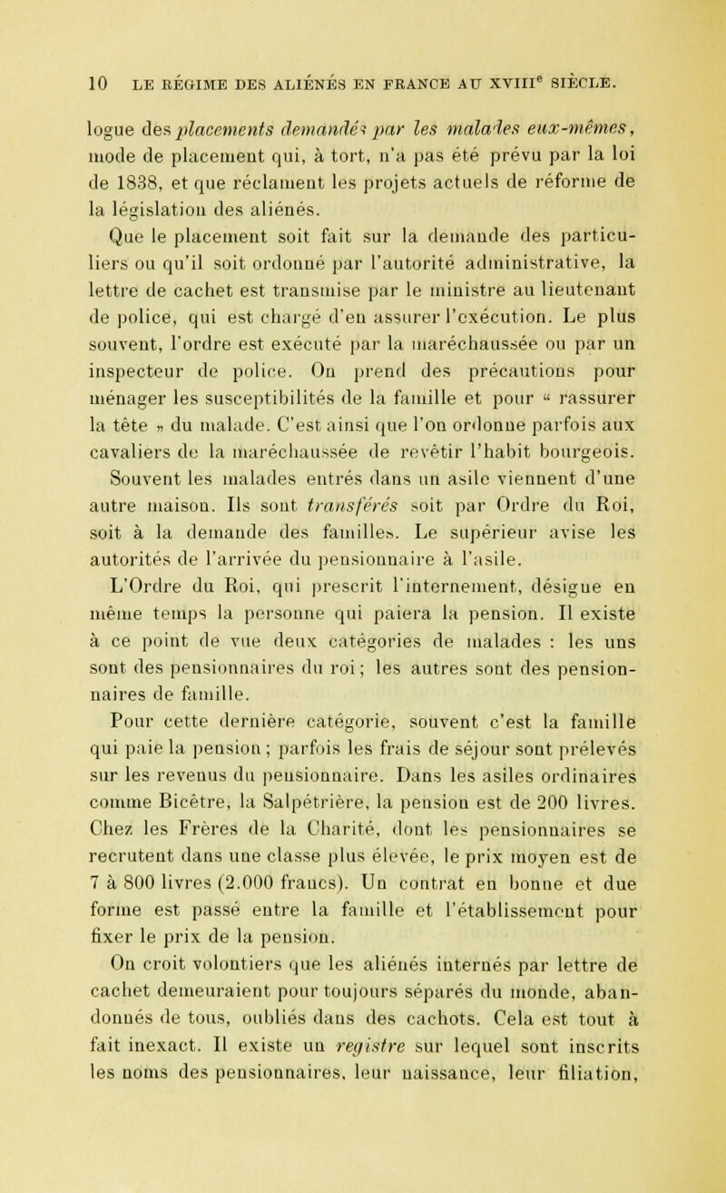 logue des placements demandé? par les malades eux-mêmes, mode de placement qui, à tort, n'a pas été prévu par la loi de 1838, et que réclament les projets actuels de réforme de la législation des aliénés. Que le placement soit fait sur la demande des particu- liers ou qu'il soit ordonné par l'autorité administrative, la lettre de cachet est transmise par le ministre au lieutenant de police, qui est chargé d'en assurer l'exécution. Le plus souvent, l'ordre est exécuté par la maréchaussée ou par un inspecteur de police. On prend des précautions pour ménager les susceptibilités de la famille et pour  rassurer la tête » du malade. C'est ainsi que l'on ordonne parfois aux cavaliers de la maréchaussée de revêtir l'habit bourgeois. Souvent les malades entrés dans un asile viennent d'une autre maison. Ils sont transférés soit par Ordre du Roi, soit à la demande des familles. Le supérieur avise les autorités de l'arrivée du pensionnaire à l'asile. L'Ordre du Roi, qui prescrit l'internement, désigne en même temps la personne qui paiera la pension. Il existe à ce point de vue deux catégories de malades : les uns sont des pensionnaires du roi; les autres sont des pension- naires de famille. Pour cette dernière catégorie, souvent c'est la famille qui paie la pension ; parfois les frais de séjour sont prélevés sur les revenus du pensionnaire. Dans les asiles ordinaires comme Bicêtre, la Salpétrière, la pension est de 200 livres. Chez les Frères de la Charité, dont, les pensionnaires se recrutent dans une classe plus élevée, le prix moyen est de 7 à 800 livres (2.000 francs). Un contrat en bonne et due forme est passé entre la famille et l'établissement pour fixer le prix de la pension. On croit volontiers que les aliénés internés par lettre de cachet demeuraient pour toujours séparés du monde, aban- donnés de tous, oubliés dans des cachots. Cela est tout à fait inexact. Il existe un registre sur lequel sont inscrits les noms des pensionnaires, leur naissance, leur filiation,