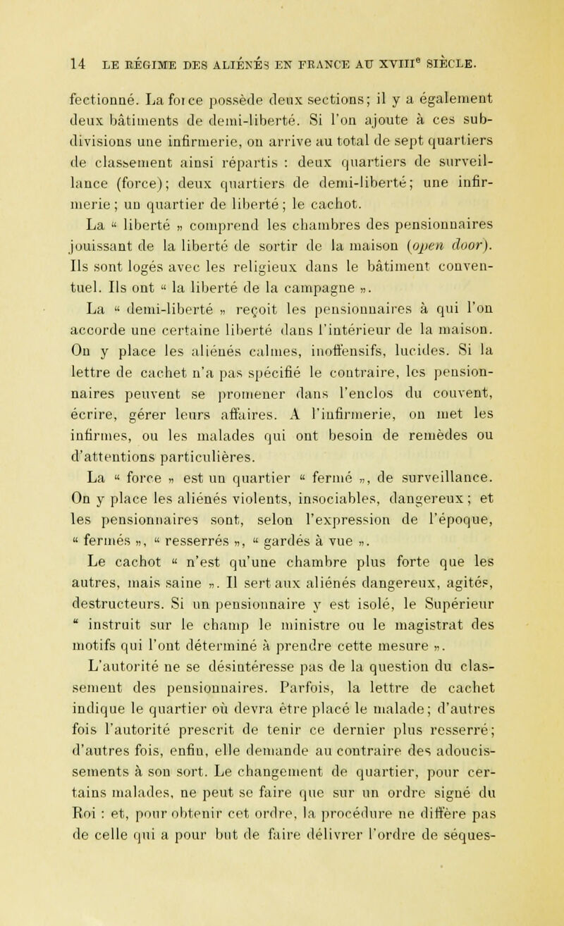 fectionné. La force possède deux sections; il y a également deux bâtiments de demi-liberté. Si l'on ajoute à ces sub- divisions une infirmerie, ou arrive au total de sept quartiers de classement ainsi répartis : deux quartiers de surveil- lance (force); deux quartiers de demi-liberté; une infir- merie ; un quartier de liberté ; le cachot. La  liberté » comprend les chambres des pensionnaires jouissant de la liberté de sortir de la maison (open duor). Ils sont logés avec les religieux dans le bâtiment conven- tuel. Ils ont « la liberté de la campagne ». La  demi-liberté » reçoit les pensionnaires à qui l'on accorde une certaine liberté dans l'intérieur de la maison. On y place les aliénés calmes, inoffensifs, lucides. Si la lettre de cachet n'a pas spécifié le contraire, les pension- naires peuvent se promener dans l'enclos du couvent, écrire, gérer leurs affaires. A l'infirmerie, on met les infirmes, ou les malades qui ont besoin de remèdes ou d'attentions particulières. La « force » est un quartier « fermé „, de surveillance. On y place les aliénés violents, insociables, dangereux ; et les pensionnaires sont, selon l'expression de l'époque, « fermés ,,, « resserrés », « gardés à vue ». Le cachot « n'est qu'une chambre plus forte que les autres, mais saine ». Il sert aux aliénés dangereux, agités, destructeurs. Si un pensionnaire y est isolé, le Supérieur  instruit sur le champ le ministre ou le magistrat des motifs qui l'ont déterminé à prendre cette mesure ». L'autorité ne se désintéresse pas de la question du clas- sement des pensionnaires. Parfois, la lettre de cachet indique le quartier où devra être placé le malade; d'autres fois l'autorité prescrit de tenir ce dernier plus resserré; d'autres fois, enfin, elle demande au contraire des adoucis- sements à son sort. Le changement de quartier, pour cer- tains malades, ne peut se faire que sur un ordre signé du Roi : et, pour obtenir cet ordre, la procédure ne diffère pas de celle qui a pour but de faire délivrer l'ordre de séques-