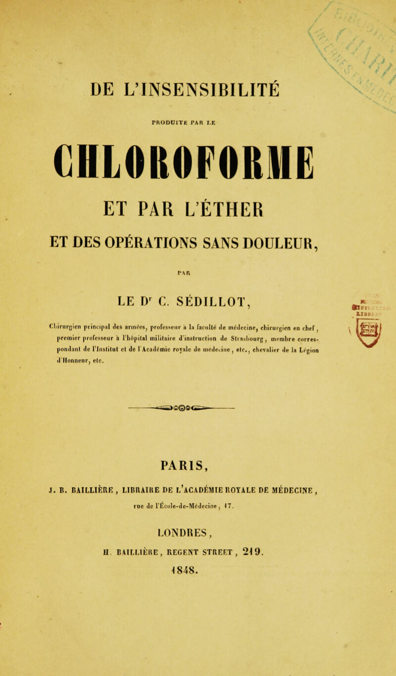 DE L'INSENSIBILITÉ PRODUITE PAR T,E CHLOROFORME ET PAR L'ÉTHER ET DES OPÉRATIONS SANS DOULEUR, PAR LE Dr C. SÉDILLOT, Chirurgien principal des armées, professeur ■ la faculté de médecine, chirurgien en chef, premier professeur à l'hôpital militaire d'instruction de Mi i>l i; , uirnilire corres- pondant de l'Institut et do l'Académie royale de mede.ine , etc., chevalier de l.i Légion illlonnenr, clc. ^iJlQSC PARIS, J. B. r:\ni.li tti: , L1BUAIKE DE L'ACADÉMIE 110TALE DE MÉDECINE, fDO de l'Eccle-de-McJecine , iT. LONDRES, H. BAILLIÈRE, REGENT STREET, 219. 1848. Liai