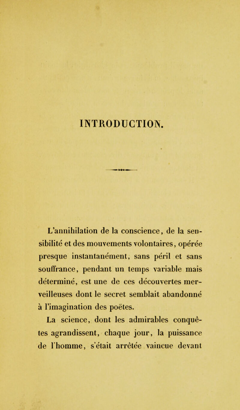 INTRODUCTION. L'annihilation de la conscience, de la sen- sibilité et des mouvements volontaires, opérée presque instantanément, sans péril et sans souffrance, pendant un temps variable mais déterminé, est une de ces découvertes mer- veilleuses dont le secret semblait abandonné à l'imagination des poètes. La science, dont les admirables conquê- tes agrandissent, chaque jour, la puissance de l'homme, s'était arrêtée vaincue devant