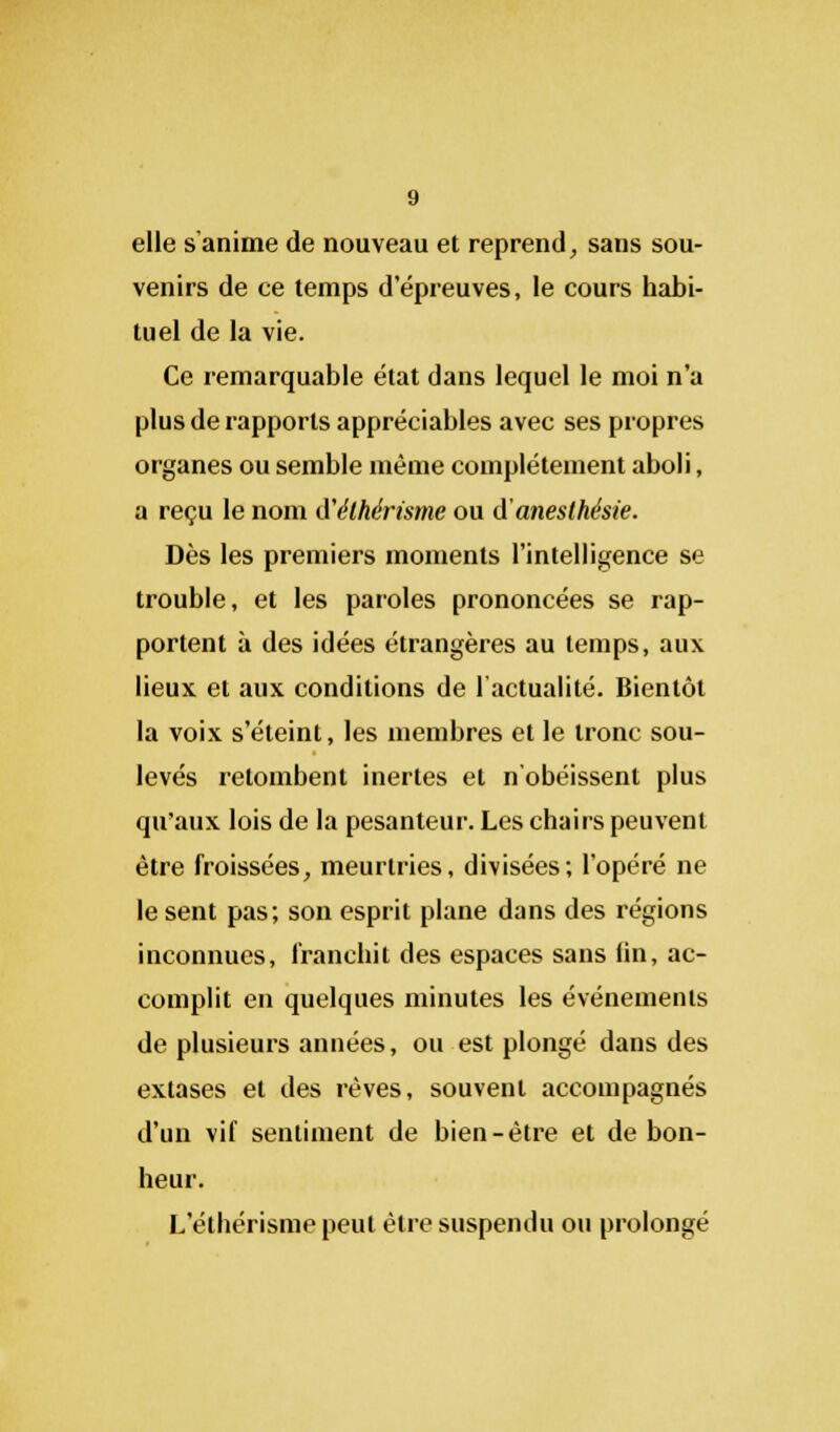 elle s'anime de nouveau et reprend, sans sou- venirs de ce temps depreuves, le cours habi- tuel de la vie. Ce remarquable état dans lequel le moi n'a plus de rapports appréciables avec ses propres organes ou semble même complètement aboli, a reçu le nom d'élhérisme ou d'anesthésie. Dès les premiers moments l'intelligence se trouble, et les paroles prononcées se rap- portent à des idées étrangères au temps, aux lieux et aux conditions de l'actualité. Bientôt la voix s'éteint, les membres et le tronc sou- levés retombent inertes et n'obéissent plus qu'aux lois de la pesanteur. Les chairs peuvent être froissées, meurtries, divisées; l'opéré ne le sent pas; son esprit plane dans des régions inconnues, franchit des espaces sans lin, ac- complit en quelques minutes les événements de plusieurs années, ou est plongé dans des extases et des rêves, souvent accompagnés d'un vif sentiment de bien-être et de bon- heur. L ethérisme peut être suspendu ou prolongé