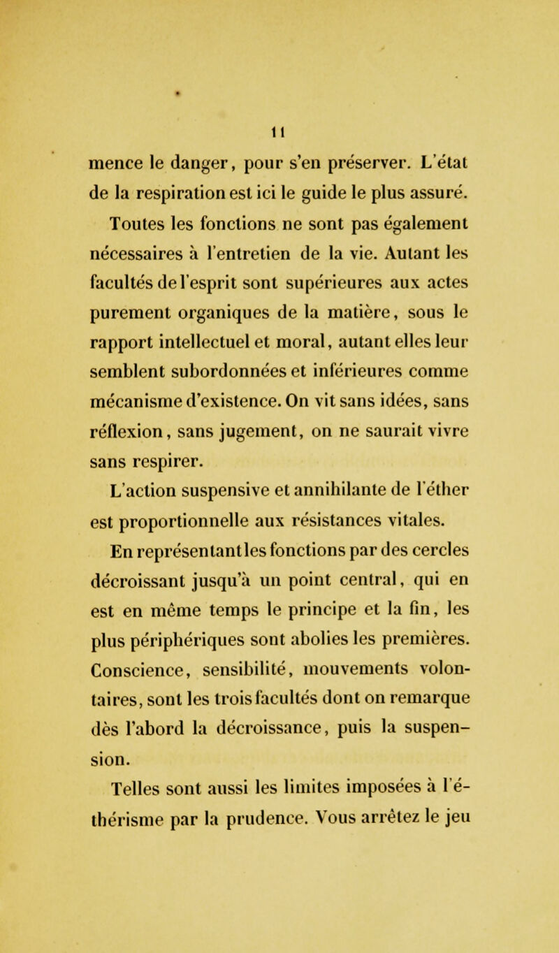 mence le danger, pour s'en préserver. L'état de la respiration est ici le guide le plus assuré. Toutes les fonctions ne sont pas également nécessaires à l'entretien de la vie. Autant les facultés de l'esprit sont supérieures aux actes purement organiques de la matière, sous le rapport intellectuel et moral, autant elles leur semblent subordonnées et inférieures comme mécanisme d'existence. On vit sans idées, sans réflexion, sans jugement, on ne saurait vivre sans respirer. L'action suspensive et annihilante de l'éther est proportionnelle aux résistances vitales. En représenlantles fonctions par des cercles décroissant jusqu'à un point central, qui en est en même temps le principe et la fin, les plus périphériques sont abolies les premières. Conscience, sensibilité, mouvements volon- taires, sont les trois facultés dont on remarque dès l'abord la décroissance, puis la suspen- sion. Telles sont aussi les limites imposées à l'é- thérisme par la prudence. Vous arrêtez le jeu