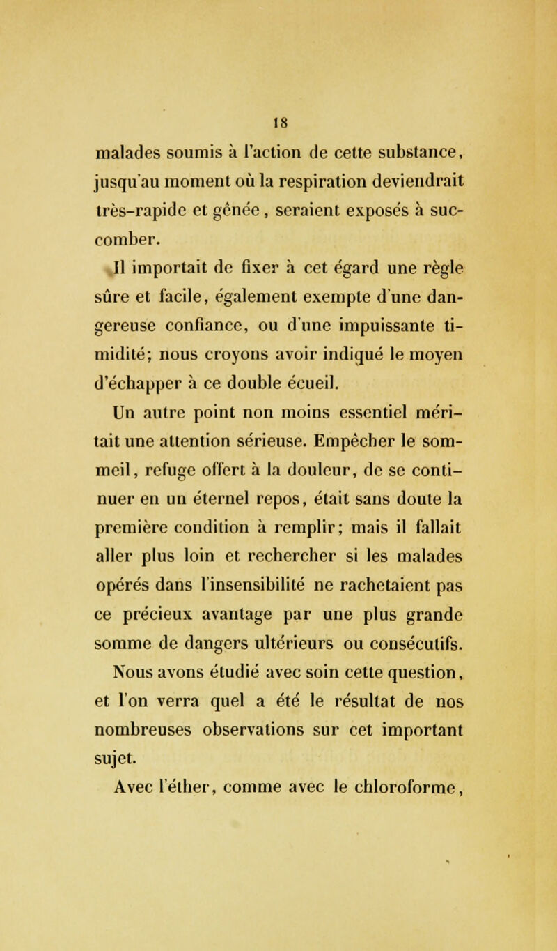 malades soumis à l'action de cette substance, jusqu'au moment où la respiration deviendrait très-rapide et gênée, seraient exposés à suc- comber. Il importait de fixer à cet égard une règle sûre et facile, également exempte d'une dan- gereuse confiance, ou d'une impuissante ti- midité; nous croyons avoir indiqué le moyen d'échapper à ce double écueil. Un autre point non moins essentiel méri- tait une attention sérieuse. Empêcher le som- meil, refuge offert à la douleur, de se conti- nuer en un éternel repos, était sans doute la première condition à remplir; mais il fallait aller plus loin et rechercher si les malades opérés dans l'insensibilité ne rachetaient pas ce précieux avantage par une plus grande somme de dangers ultérieurs ou consécutifs. Nous avons étudié avec soin cette question, et l'on verra quel a été le résultat de nos nombreuses observations sur cet important sujet. Avec l'élher, comme avec le chloroforme,