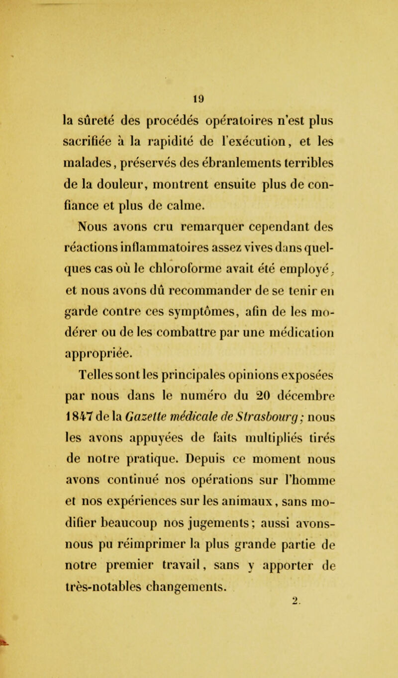 la sûreté des procédés opératoires n'est plus sacrifiée à la rapidité de l'exécution, et les malades, préservés des ébranlements terribles de la douleur, montrent ensuite plus de con- fiance et plus de calme. Nous avons cru remarquer cependant des réactions inflammatoires assez vives d;ins quel- ques cas où le chloroforme avait été employé. et nous avons dû recommander de se tenir en garde contre ces symptômes, afin de les mo- dérer ou de les combattre par une médication appropriée. Telles sont les principales opinions exposées par nous dans le numéro du 20 décembre 1847 de la Gazelle médicale de Strasbourg ; nous les avons appuyées de faits multipliés tirés de notre pratique. Depuis ce moment nous avons continué nos opérations sur l'homme et nos expériences sur les animaux, sans mo- difier beaucoup nos jugements; aussi avons- nous pu réimprimer la plus grande partie de notre premier travail, sans y apporter de très-notables changements.