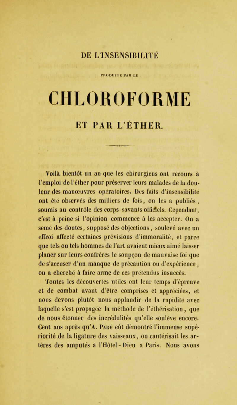 DE L'INSENSIBILITÉ PRODUITE PAR LE CHLOROFORME ET PAR L'ÉTHER. Voilà bientôt un an que les chirurgiens ont recours à l'emploi de l'éther pour préserver leurs malades de la dou- leur des manœuvres opératoires. Des faits d'insensibilité ont été observés des milliers de fois, on les a publiés, soumis au contrôle des corps savants officiels. Cependant, c'est à peine si l'opinion commence ù les accepter. On a semé des doutes, supposé des objections, soulevé avec un effroi affecté certaines prévisions d'immoralité, et parce que tels ou tels hommes de l'art avaient mieux aimé laisser planer sur leurs confrères le soupçon de mauvaise foi que de s'accuser d'un manque de précaution ou d'expérience, ou a cherché à faire arme de ces prétendus insuccès. Toutes les découvertes utiles ont leur temps d'épreuve et de combat avant d'être comprises et appréciées, et nous devons plutôt nous applaudir de la rapidité avec laquelle s'est propagée la méthode de l'éthérisation, que de nous étonner des incrédulités qu'elle soulève encore. Cent ans après qu'A. Paré eût démontré l'immense supé- riorité de la ligature des vaisseaux, on cautérisait les ar- tères des amputés à l'Hôtel - Dieu à Paris. Nous avons