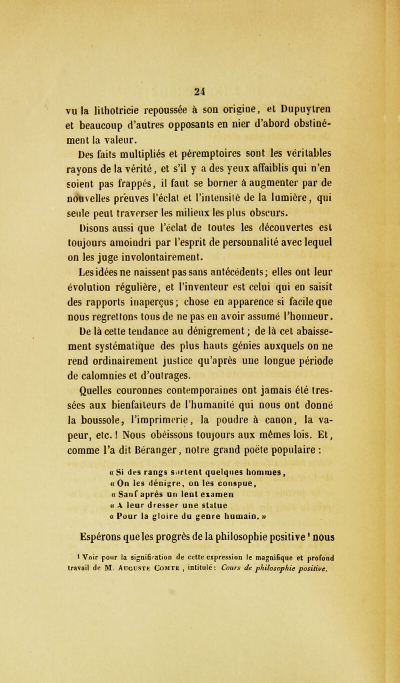 vu la lithotricie repoussée à son origiue, et Dupuytren et beaucoup d'autres opposants en nier d'abord obstiné- ment la valeur. Des faits multipliés et péremptoires sont les véritables rayons de la vérité, et s'il y a des yeux affaiblis qui n'en soient pas frappés, il faut se borner à augmenter par de nouvelles preuves l'éclat et l'intensité de la lumière, qui seule peut traverser les milieux les plus obscurs. Disons aussi que l'éclat de toutes les découvertes est toujours amoindri par l'esprit de personnalité avec lequel on les juge involontairement. Les idées ne naissent pas sans antécédents; elles ont leur évolution régulière, et l'inventeur est celui qui en saisit des rapports inaperçus; chose en apparence si facile que nous regrettons tous de ne pas en avoir assumé l'honneur. De là cette tendance au dénigrement ; de là cet abaisse- ment systématique des plus hauts génies auxquels on ne rend ordinairement justice qu'après une longue période de calomnies et d'outrages. Quelles couronnes contemporaines ont jamais été tres- sées aux bienfaiteurs de l'humanité qui nous ont donné la boussole, l'imprimerie, la poudre à canon, la va- peur, etc. ! Nous obéissons toujours aux mêmes lois. Et, comme l'a dit Béraoger, notre grand poëte populaire : «Si des rangs s Tient quelques hommes, «On les dénigre, on les conspue, «Sauf après un lent examen « A leur dresser une statue « Pour la gloire du genre humain. » Espérons que les progrès de la philosophie positive ' nous 1 Voir pour la signification de cette expression le magnifique et profond travail de M. Auguste Comte , intitulé: Cours de philosophie positive.