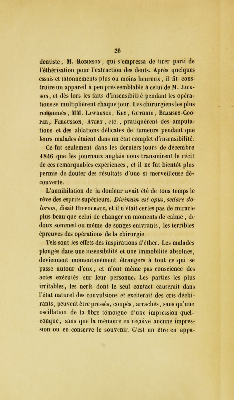 dentiste, M. Robinson , qui s'empressa de tirer parti de l'éthérisation pour l'extraction des dents. Après quelques essais et tâtonnements plus ou moins heureux, il fit cons- truire un appareil à peu près semblable à celui de M. Jack- son, et dès lors les laits d'insensibilité pendant les opéra- tions se multiplièrent chaque jour. Les chirurgiens les plus renommés, MM. Lawrence, Keï, Gcthrie, Bramsbï-Coo- per, Fergdsson, Aterï , etc., pratiquèrent des amputa- tions et des ablations délicates de tumeurs pendant que leurs malades étaient dans un état complet d'iusensibilité. Ce fut seulement dans les derniers jours de décembre 4 846 que les journaux anglais nous transmirent le récit de ces remarquables expériences, et il ne fut bientôt plus permis de douter des résultats d'une si merveilleuse dé- couverte. L'annihilation de la douleur avait été de tous temps le rêve des esprits supérieurs. Divinum est opus, sedare do- lorem, disait Hippocrate, et il n'était certes pas de miracle plus beau que celui de changer en moments de calme, de doux sommeil ou môme de songes enivrants, les terribles épreuves des opérations de la chirurgie. Tels sont les effets des inspirations d'éther. Les malades plongés dans une insensibilité et une immobilité absolues, deviennent momentanément étrangers à tout ce qui se passe autour d'eux, et n'ont môme pas conscience des actes exécutés sur leur personne. Les parties les plus irritables, les nerfs dont le seul contact causerait dans l'état naturel des convulsions et exciterait des cris déchi- rants, peuvent être pressés, coupés, arrachés, sans qu'une oscillation de la fibre lémoigne d'une impression quel- conque, sans que la mémoire en reçoive aucune impres- sion ou en conserve le souvenir. C'est un être en appa-