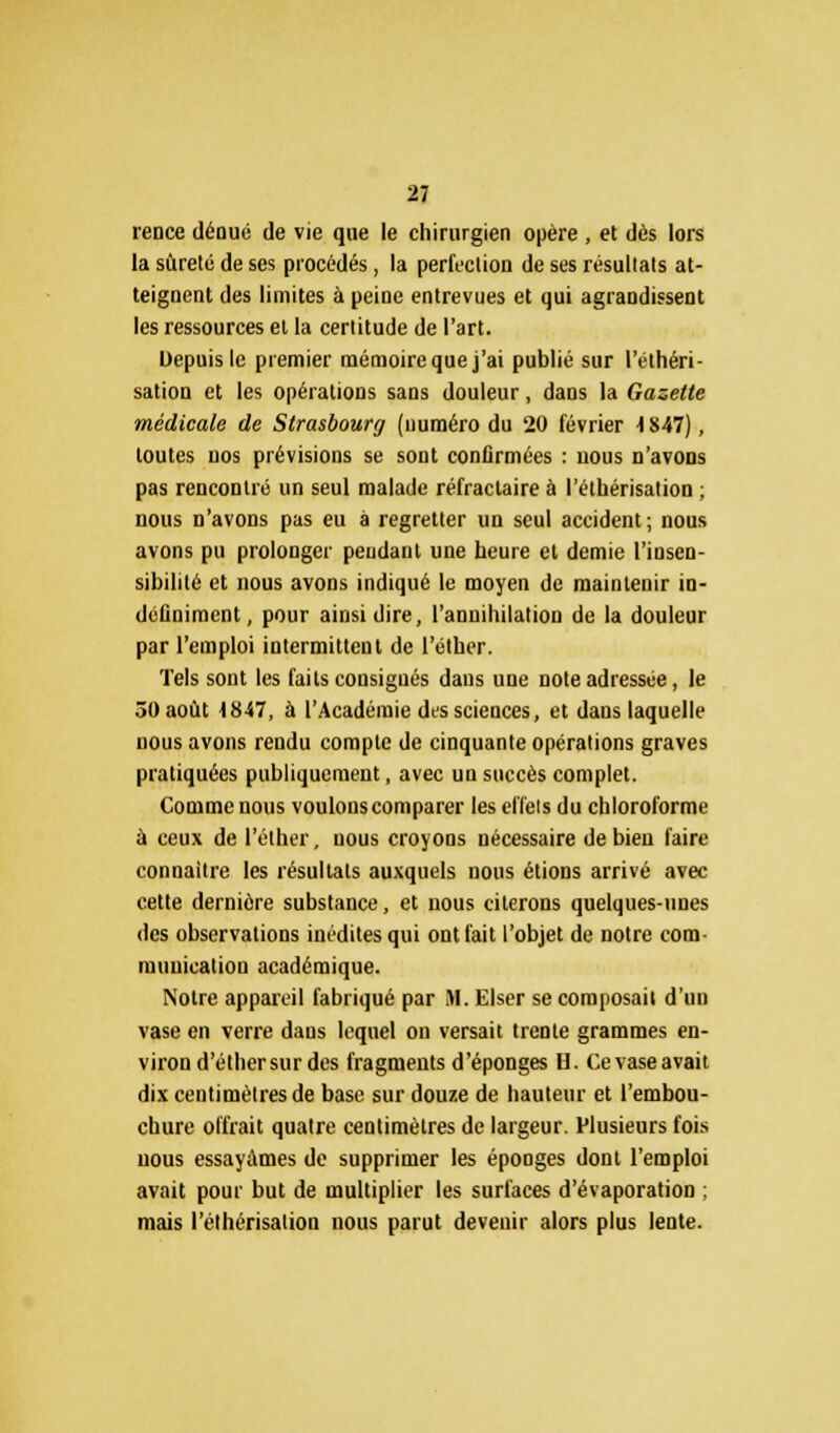 rence dénué de vie que le chirurgien opère , et dès lors la sûreté de ses procédés, la perfection de ses résultats at- teignent des limites à peine entrevues et qui agrandissent les ressources et la certitude de l'art. Depuis le premier mémoire que j'ai publié sur l'élhéri- sation et les opérations sans douleur, dans la Gazette médicale de Strasbourg (numéro du 20 février 4847), toutes nos prévisions se sont confirmées : nous n'avons pas rencontré un seul malade réfractaire à l'éthérisation; nous n'avons pas eu à regretter un seul accident; nous avons pu prolonger pendant une heure et demie l'insen- sibilité et nous avons indiqué le moyen de maintenir in- définiment, pour ainsi dire, l'annihilation de la douleur par l'emploi intermittent de l'éther. Tels sont les faits consignés dans une note adressée, le 50 août 4847, à l'Académie des sciences, et dans laquelle nous avons rendu compte de cinquante opérations graves pratiquées publiquement, avec un succès complet. Comme nous voulons comparer les effets du chloroforme à ceux de l'éther, nous croyons nécessaire de bien faire connaître les résultats auxquels nous étions arrivé avec cette dernière substance, et nous citerons quelques-unes des observations inédites qui ont fait l'objet de notre com- munication académique. Notre appareil fabriqué par M. Elser se composait d'un vase en verre dans lequel on versait trente grammes en- viron d'éthersurdes fragments d'épongés H. Ce vase avait dix centimètres de base sur douze de hauteur et l'embou- chure offrait quatre centimètres de largeur. Plusieurs fois nous essayâmes de supprimer les éponges dont l'emploi avait pour but de multiplier les surfaces d'évaporation ; mais l'éthérisation nous parut devenir alors plus lente.