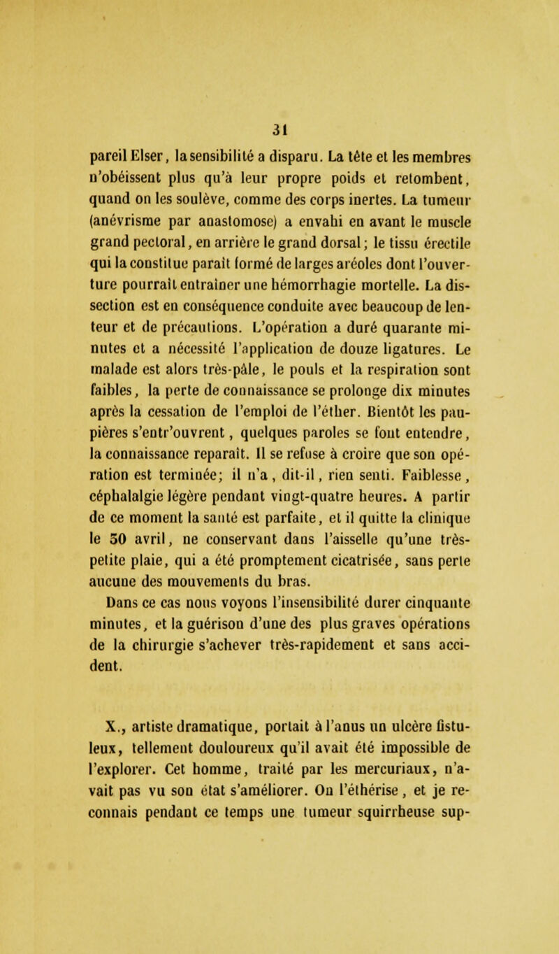 pareil Elser, la sensibilité a disparu. La tête et les membres n'obéissent plus qu'à leur propre poids et retombent, quand on les soulève, comme des corps inertes. La tumeur (anévrisme par anastomose) a envahi en avant le muscle grand pectoral, en arrière le grand dorsal ; le tissu érectile qui la constitue parait lormé de larges aréoles dont l'ouver- ture pourrait entraîner une hémorrhagie mortelle. La dis- section est en conséquence conduite avec beaucoup de len- teur et de précautions. L'opération a duré quarante mi- nutes et a nécessité l'application de douze ligatures. Le malade est alors très-pàle, le pouls et la respiration sont faibles, la perte de connaissance se prolonge dix minutes après la cessation de l'emploi de l'éther. Bientôt les pau- pières s'entr'ouvrent, quelques paroles se fout entendre, la connaissance reparait. 11 se refuse à croire que son opé- ration est terminée; il n'a, dit-il, rien senti. Faiblesse, céphalalgie légère pendant vingt-quatre heures. A partir de ce moment la santé est parfaite, et il quitte la clinique le 50 avril, ne conservant dans l'aisselle qu'une très- pelite plaie, qui a été promptement cicatrisée, sans perle aucune des mouvements du bras. Dans ce cas nous voyons l'insensibilité durer cinquante minutes, etlaguérison d'une des plus graves opérations de la chirurgie s'achever très-rapidement et sans acci- dent. X., artiste dramatique, portait à l'anus un ulcère fistu- leux, tellement douloureux qu'il avait été impossible de l'explorer. Cet homme, traité par les mercuriaux, n'a- vait pas vu son état s'améliorer. On l'élhérise, et je re- connais pendant ce temps une tumeur squirrheuse sup-