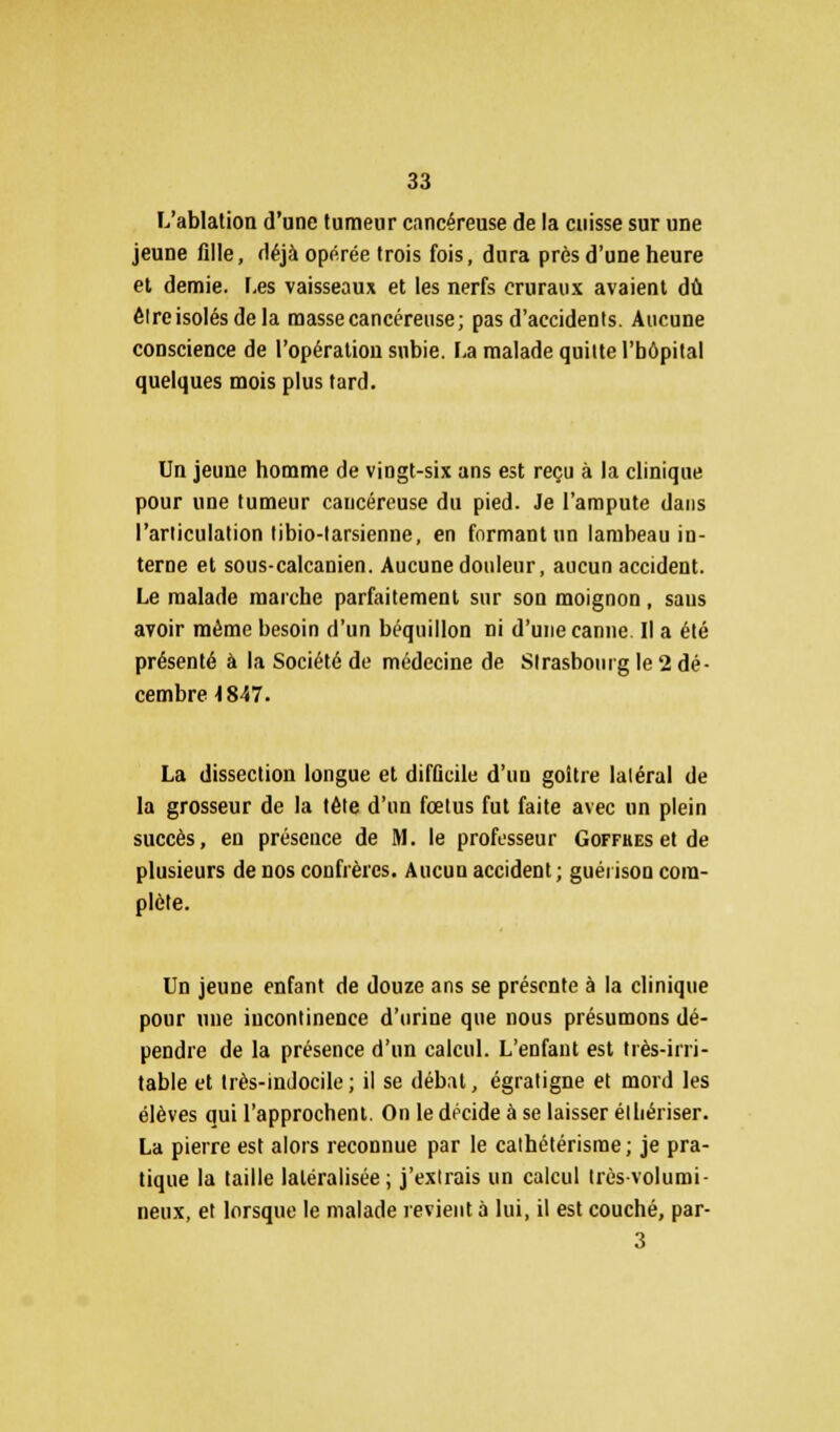 L'ablation d'une tumeur cancéreuse de la cuisse sur une jeune fille, déjà opérée trois fois, dura près d'une heure et demie. Les vaisseaux et les nerfs cruraux avaient dû êlreisolésdela masse cancéreuse; pas d'accidents. Aucune conscience de l'opération subie. La malade quitte l'bôpital quelques mois plus tard. Un jeune homme de vingt-six ans est reçu à la clinique pour une tumeur cancéreuse du pied. Je l'ampute dans l'articulation tibio-larsienne, en formant un lambeau in- terne et sous-calcanien. Aucune douleur, aucun accident. Le malade marche parfaitement sur son moignon, sans avoir même besoin d'un béquillon ni d'une canne. Il a été présenté à la Société de médecine de Strasbourg le 2 dé- cembre 1847. La dissection longue et difficile d'un goitre latéral de la grosseur de la tète d'un fœtus fut faite avec un plein succès, en présence de M. le professeur Goffkes et de plusieurs de nos confrères. Aucun accident; guéiison com- plète. Un jeune enfant de douze ans se présente à la clinique pour une incontinence d'urine que nous présumons dé- pendre de la présence d'un calcul. L'enfant est très-irri- table et très-indocile ; il se débat, égratigne et mord les élèves qui l'approchent. On le décide à se laisser élhériser. La pierre est alors reconnue par le cathétérisrae; je pra- tique la taille latéralisée; j'extrais un calcul très-volumi- neux, et lorsque le malade revient à lui, il est couché, par- 3