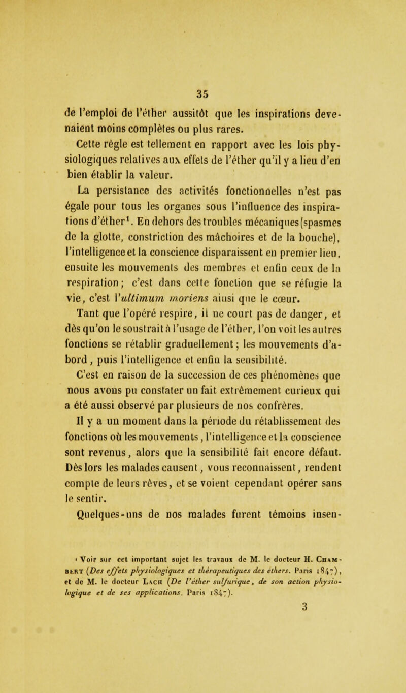 de l'emploi de l'éthei' aussitôt que les inspirations deve- naient moins complètes ou plus rares. Cette règle est tellement en rapport avec les lois phy- siologiques relatives aux effets de l'élher qu'il y a lieu d'en bien établir la valeur. La persistance des activités fonctionnelles n'est pas égale pour tous les organes sous l'influence des inspira- tions d'éther1. En dehors des troubles mécaniques(spasmes de la glotte, constriclion des mâchoires et de la bouche), l'intelligence et la conscience disparaissent eu premier lieu, ensuite les mouvements des membres et cnlin ceux de la respiration; c'est dans celte fonction que se réfugie la vie, c'est Vultimum moriens ainsi que le cœur. Tant que l'opéré respire, il ue court pas de danger, et dès qu'on le soustrait a l'usage de l'élher, l'on voit les autres fonctions se rétablir graduellement ; les mouvements d'a- bord , puis l'intelligence et enûu la sensibilité. C'est en raison de la succession de ces phénomènes que nous avons pu constater un fait extrêmement curieux qui a été aussi observé par plusieurs de nos confrères. Il y a un moment dans la période du rétablissement des fondions où les mouvements, l'intelligence et la conscience sont revenus, alors que la sensibilité fait encore défaut. Dès lors les malades causent, vous reconnaissent, rendent compte de leurs rêves, et se voient cependant opérer sans le sentir. Quelques-uns de nos malades furent témoins insen- 1 Voir sur cet important sujet les travaux de M. le docteur H. Cham- BfcRT (Des effets physiologiques et thérapeutiques des elhcrs. Paris 1847), et de M. le docteur L\CH (De l'élher suljurique, de son action physio- logique et de ses applications. Paris 1S47). 3