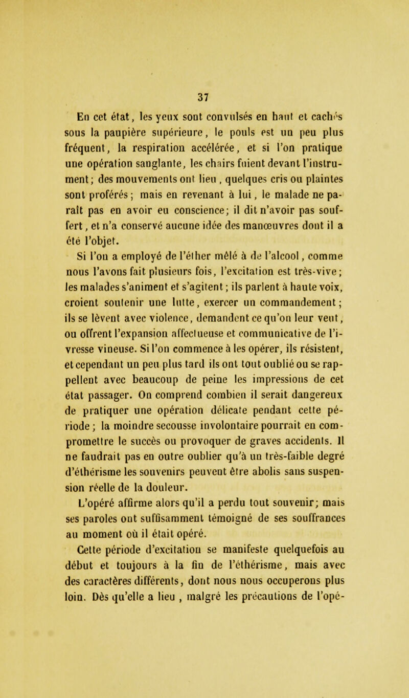 En cet état, les yeux sont convulsés en haut et cachas sous la paupière supérieure, le pouls est un peu plus fréquent, la respiration accélérée, et si l'on pratique une opération sanglante, les chairs fuient devant l'instru- ment; des mouvements ont lieu , quelques cris ou plaintes sont proférés ; mais en revenant à lui, le malade ne pa- rait pas en avoir eu conscience; il dit n'avoir pas souf- fert , et n'a conservé aucune idée des manœuvres dont il a été l'objet. Si l'ou a employé de l'éiher mêlé à de l'alcool, comme nous l'avons fait plusieurs fois, l'excitation est très-vive; les malades s'animent et s'agitent ; ils parlent à haute voix, croient soutenir une lutte, exercer un commandement; ils se lèvent avec violence, demandent ce qu'on leur veut, ou offrent l'expansion affectueuse et communicative de l'i- vresse vineuse. Si l'on commence à les opérer, ils résistent, et cependant un peu plus tard ils ont tout oublié ou se rap- pellent avec beaucoup de peine les impressions de cet état passager. On comprend combien il serait dangereux de pratiquer une opération délicate pendant cette pé- riode ; la moindre secousse involontaire pourrait en com- promettre le succès ou provoquer de graves accidents. Il ne faudrait pas en outre oublier qu'à un très-faible degré d'élhérisrae les souvenirs peuvent être abolis sans suspen- sion réelle de la douleur. L'opéré affirme alors qu'il a perdu tout souvenir; mais ses paroles out suffisamment témoigné de ses souffrances au moment où il était opéré. Cette période d'excitation se manifeste quelquefois au début et toujours à la fin de l'éthérisrae, mais avec des caractères différents, dont nous nous occuperons plus loin. Dès qu'elle a lieu , malgré les précautions de l'opé-