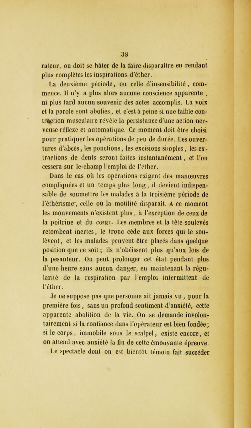 râleur, on doit se hâter de la faire disparaître en rendant plus complètes les inspirations d'éther. La deuxième période, ou celle d'insensibilité, com- mence. Il n'y a plus alors aucune conscience apparente , ni plus tard aucun souvenir des actes accomplis. La voix et la parole <ont abolies, et c'est à peine si une faible con- traction musculaire révèle la persistance d'une action ner- veuse réflexe et automatique. Ce moment doit être choisi pour pratiquer les opérations de peu de durée. Les ouver- tures d'abcès, les ponctions, les excisions simples, les ex- tractions de dents seront faites instantanément, et l'on cessera sur le-ehamp l'emploi de l'élher. Dans le cas où les opérations exigent des manœuvres compliquées et un temps plus long, il devient indispen- sable de soumettre les malades à la troisième période de l'éthérisme-, celle où la motilité disparait. A ce moment les mouvements n'existent plus, à l'exception de ceux de la poitrine et du cœur. Les membres et la tête soulevés retombent inertes, le tronc cède aux forces qui le sou- lèvent, et les malades peuvent être placés dans quelque position que ce soit ; ils n'obéissent plus qu'aux lois de la pesanteur. On peut prolonger cet étal pendant plus d'une heure sans aucun danger, en maintenant la régu- larité de la respiration par l'emploi intermittent de l'éther. Je ne suppose pas que personne ait jamais vu, pour la première fois, sans un profond sentiment d'anxiété, cette apparente abolition de la vie. On se demande involon- tairement si la confiance dans l'opérateur est bien fondée; si le corps, immobile sous le scalpel, existe encore, et on attend avec anxiété la fin de cette émouvante épreuve. Le spectacle dont on est bientôt témoin fait succéder