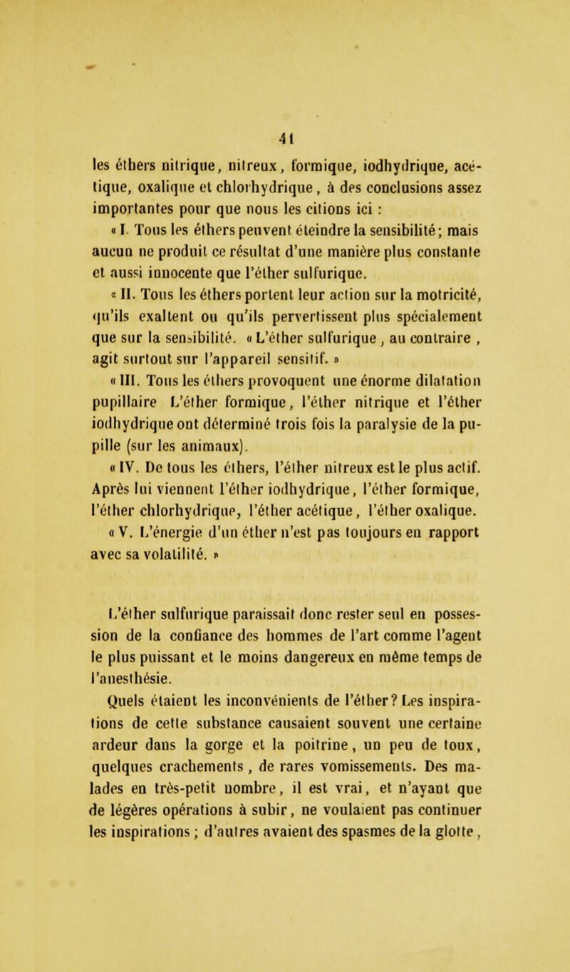 les élhers nitrique, nilreux, formique, iodhydrique, acé- tique, oxalique et chloihydrique, à des conclusions assez importantes pour que nous les citions ici : « I. Tous les éthers peuvent éteindre la sensibilité ; mais aucun ne produit ce résultat d'une manière plus constante et aussi innocente que l'éther sulfurique. * II. Tous les éthers portent leur action sur la motricité, qu'ils exaltent ou qu'ils pervertissent plus spécialement que sur la sensibilité, o L'éther sulfurique, au contraire , agit surtout sur l'appareil sensitif. » «III. Tous les élhers provoquent une énorme dilatation pupillaire L'éther formique, l'éther nitrique et l'éther iodhydrique ont déterminé trois fois la paralysie de la pu- pille (sur les animaux). « IV. De tous les élhers, l'éther nitreux est le plus aclif. Après lui viennent l'éther iodhydrique, l'éther formique, l'éther chlorhydrique, l'éther acétique, l'éther oxalique. « V. L'énergie d'un éther n'est pas toujours eu rapport avec sa volatilité. » L'élher sulfurique paraissait donc rester seul en posses- sion de la confiance des hommes de l'art comme l'agent le plus puissant et le moins dangereux en même temps de l'anesthésie. Quels étaient les inconvénients de l'éther? Les inspira- tions de cette substance causaient souvent une certaine ardeur dans la gorge et la poitrine, un peu de toux, quelques crachements, de rares vomissements. Des ma- lades en très-petit uombre, il est vrai, et n'ayant que de légères opérations à subir, ne voulaient pas continuer les inspirations ; d'autres avaient des spasmes de la glotte,